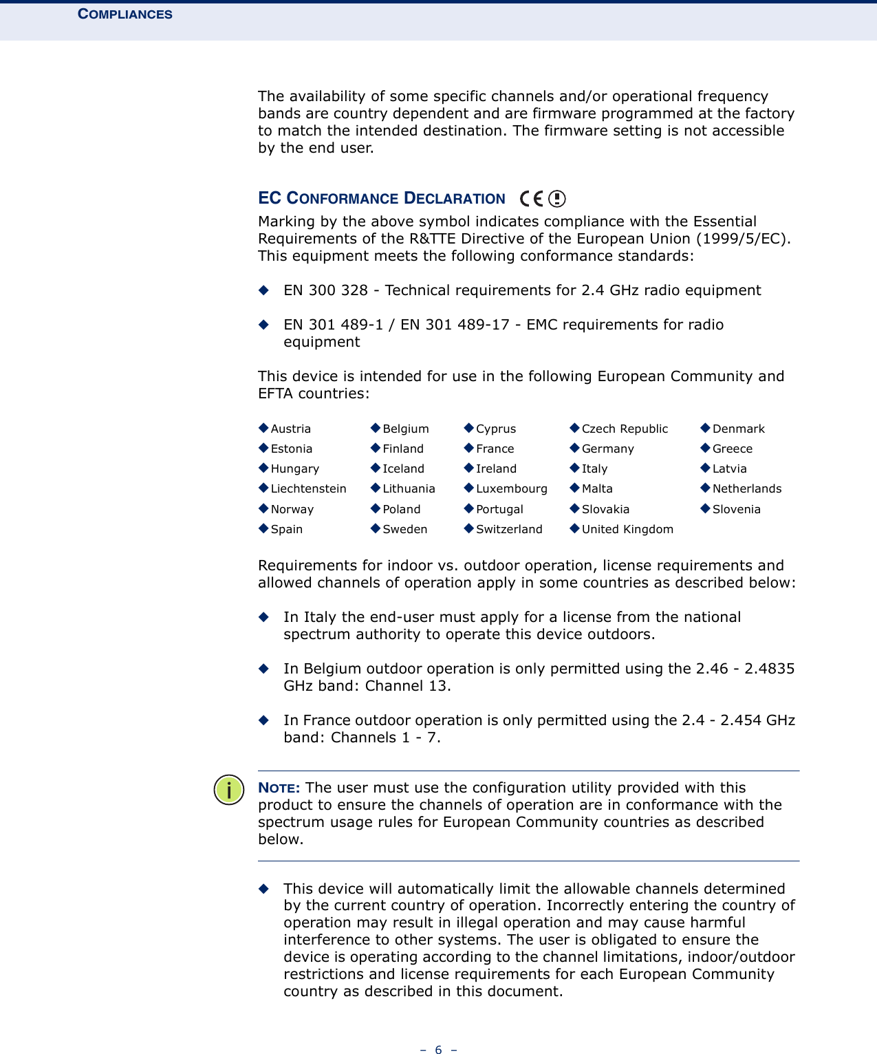 COMPLIANCES–  6  –The availability of some specific channels and/or operational frequency bands are country dependent and are firmware programmed at the factory to match the intended destination. The firmware setting is not accessible by the end user.EC CONFORMANCE DECLARATION Marking by the above symbol indicates compliance with the Essential Requirements of the R&amp;TTE Directive of the European Union (1999/5/EC). This equipment meets the following conformance standards:◆EN 300 328 - Technical requirements for 2.4 GHz radio equipment◆EN 301 489-1 / EN 301 489-17 - EMC requirements for radio equipmentThis device is intended for use in the following European Community and EFTA countries:  Requirements for indoor vs. outdoor operation, license requirements and allowed channels of operation apply in some countries as described below:◆In Italy the end-user must apply for a license from the national spectrum authority to operate this device outdoors. ◆In Belgium outdoor operation is only permitted using the 2.46 - 2.4835 GHz band: Channel 13.◆In France outdoor operation is only permitted using the 2.4 - 2.454 GHz band: Channels 1 - 7.NOTE: The user must use the configuration utility provided with this product to ensure the channels of operation are in conformance with the spectrum usage rules for European Community countries as described below.◆This device will automatically limit the allowable channels determined by the current country of operation. Incorrectly entering the country of operation may result in illegal operation and may cause harmful interference to other systems. The user is obligated to ensure the device is operating according to the channel limitations, indoor/outdoor restrictions and license requirements for each European Community country as described in this document.◆Austria ◆Belgium ◆Cyprus ◆Czech Republic ◆Denmark◆Estonia ◆Finland ◆France ◆Germany ◆Greece◆Hungary ◆Iceland ◆Ireland ◆Italy ◆Latvia◆Liechtenstein ◆Lithuania ◆Luxembourg ◆Malta ◆Netherlands◆Norway ◆Poland ◆Portugal ◆Slovakia ◆Slovenia◆Spain ◆Sweden ◆Switzerland ◆United Kingdom