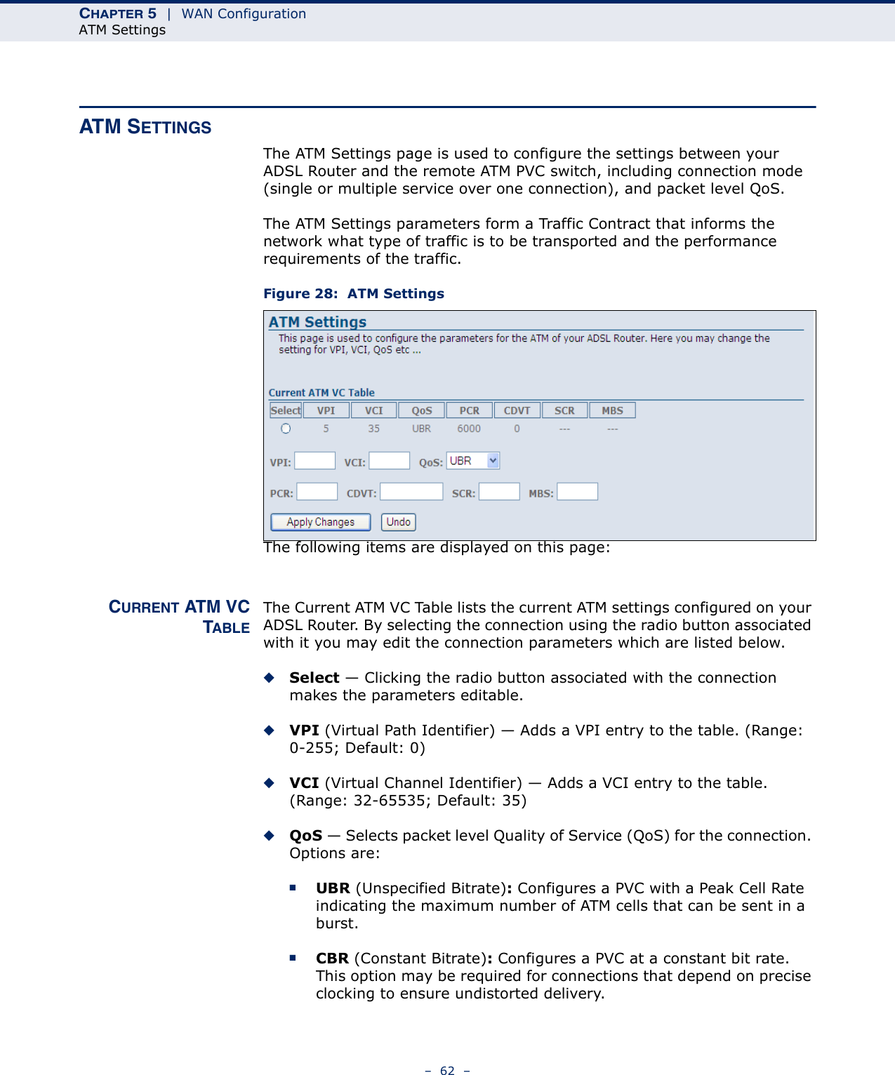 CHAPTER 5  |  WAN ConfigurationATM Settings–  62  –ATM SETTINGSThe ATM Settings page is used to configure the settings between your ADSL Router and the remote ATM PVC switch, including connection mode (single or multiple service over one connection), and packet level QoS. The ATM Settings parameters form a Traffic Contract that informs the network what type of traffic is to be transported and the performance requirements of the traffic.Figure 28:  ATM SettingsThe following items are displayed on this page:CURRENT ATM VCTABLEThe Current ATM VC Table lists the current ATM settings configured on your ADSL Router. By selecting the connection using the radio button associated with it you may edit the connection parameters which are listed below.◆Select — Clicking the radio button associated with the connection makes the parameters editable.◆VPI (Virtual Path Identifier) — Adds a VPI entry to the table. (Range: 0-255; Default: 0)◆VCI (Virtual Channel Identifier) — Adds a VCI entry to the table. (Range: 32-65535; Default: 35)◆QoS — Selects packet level Quality of Service (QoS) for the connection. Options are:■UBR (Unspecified Bitrate): Configures a PVC with a Peak Cell Rate indicating the maximum number of ATM cells that can be sent in a burst.■CBR (Constant Bitrate): Configures a PVC at a constant bit rate. This option may be required for connections that depend on precise clocking to ensure undistorted delivery.