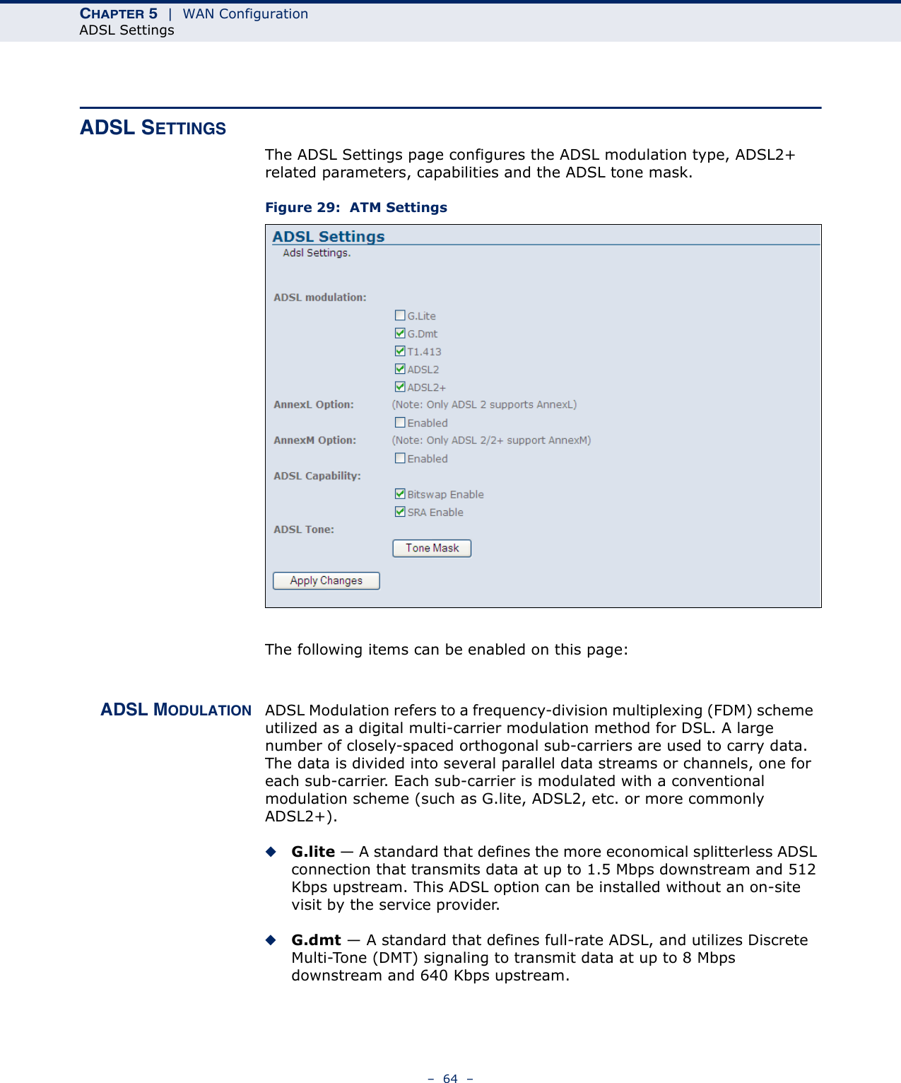 CHAPTER 5  |  WAN ConfigurationADSL Settings–  64  –ADSL SETTINGSThe ADSL Settings page configures the ADSL modulation type, ADSL2+ related parameters, capabilities and the ADSL tone mask.Figure 29:  ATM SettingsThe following items can be enabled on this page:ADSL MODULATION ADSL Modulation refers to a frequency-division multiplexing (FDM) scheme  utilized as a digital multi-carrier modulation method for DSL. A large number of closely-spaced orthogonal sub-carriers are used to carry data. The data is divided into several parallel data streams or channels, one for each sub-carrier. Each sub-carrier is modulated with a conventional modulation scheme (such as G.lite, ADSL2, etc. or more commonly ADSL2+).◆G.lite — A standard that defines the more economical splitterless ADSL connection that transmits data at up to 1.5 Mbps downstream and 512 Kbps upstream. This ADSL option can be installed without an on-site visit by the service provider.◆G.dmt — A standard that defines full-rate ADSL, and utilizes Discrete Multi-Tone (DMT) signaling to transmit data at up to 8 Mbps downstream and 640 Kbps upstream.