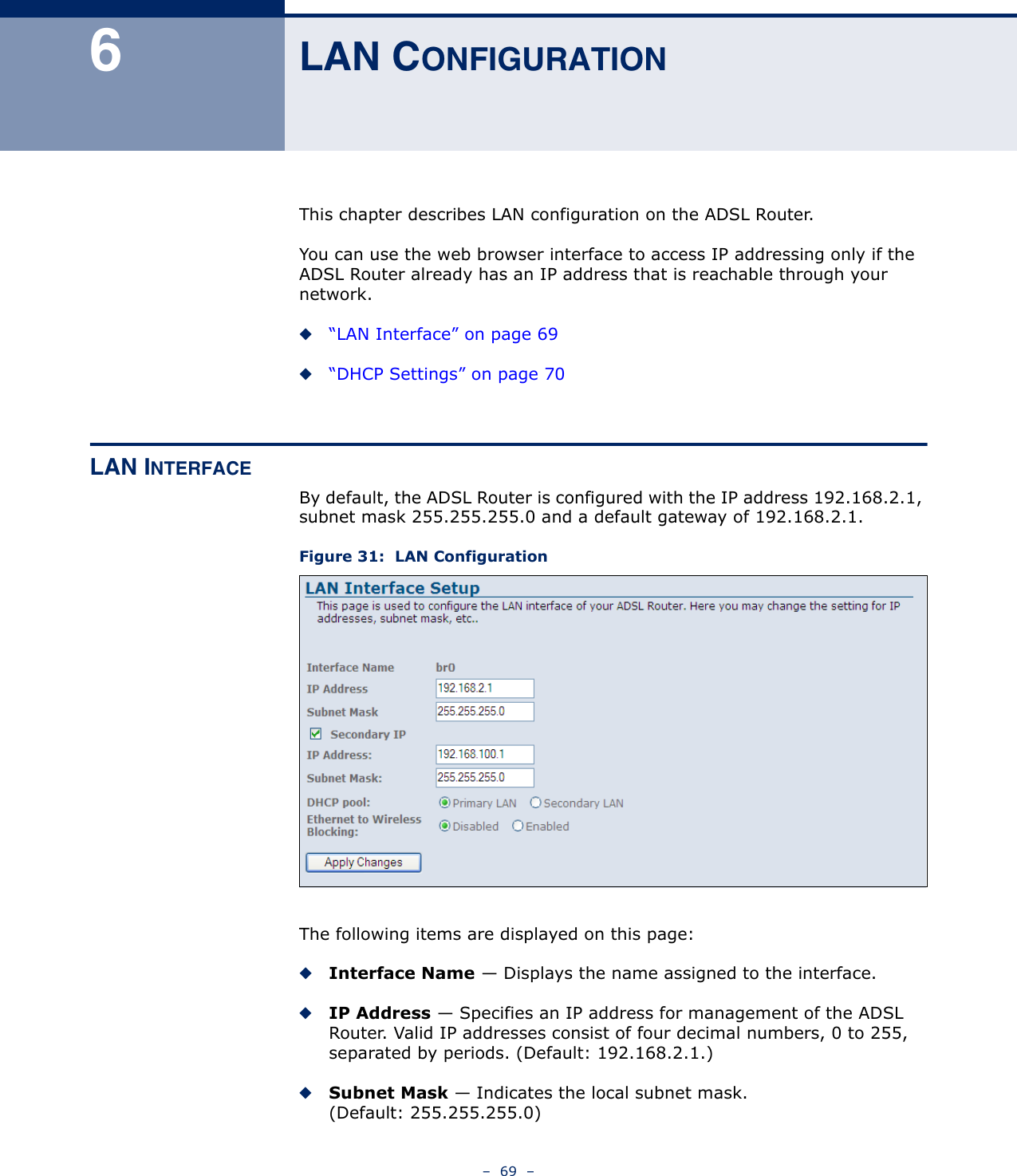 –  69  –6LAN CONFIGURATIONThis chapter describes LAN configuration on the ADSL Router. You can use the web browser interface to access IP addressing only if the ADSL Router already has an IP address that is reachable through your network. ◆“LAN Interface” on page 69◆“DHCP Settings” on page 70LAN INTERFACEBy default, the ADSL Router is configured with the IP address 192.168.2.1, subnet mask 255.255.255.0 and a default gateway of 192.168.2.1. Figure 31:  LAN ConfigurationThe following items are displayed on this page:◆Interface Name — Displays the name assigned to the interface.◆IP Address — Specifies an IP address for management of the ADSL Router. Valid IP addresses consist of four decimal numbers, 0 to 255, separated by periods. (Default: 192.168.2.1.)◆Subnet Mask — Indicates the local subnet mask. (Default: 255.255.255.0)
