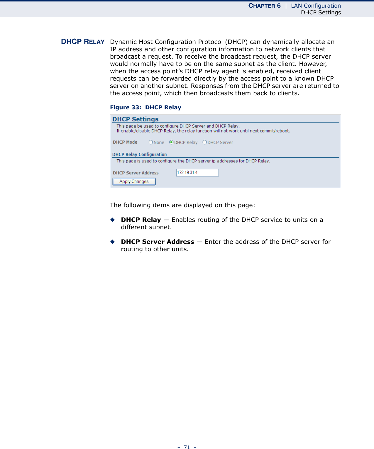 CHAPTER 6  |  LAN ConfigurationDHCP Settings–  71  –DHCP RELAY Dynamic Host Configuration Protocol (DHCP) can dynamically allocate an IP address and other configuration information to network clients that broadcast a request. To receive the broadcast request, the DHCP server would normally have to be on the same subnet as the client. However, when the access point’s DHCP relay agent is enabled, received client requests can be forwarded directly by the access point to a known DHCP server on another subnet. Responses from the DHCP server are returned to the access point, which then broadcasts them back to clients.Figure 33:  DHCP RelayThe following items are displayed on this page:◆DHCP Relay — Enables routing of the DHCP service to units on a different subnet.◆DHCP Server Address — Enter the address of the DHCP server for routing to other units.