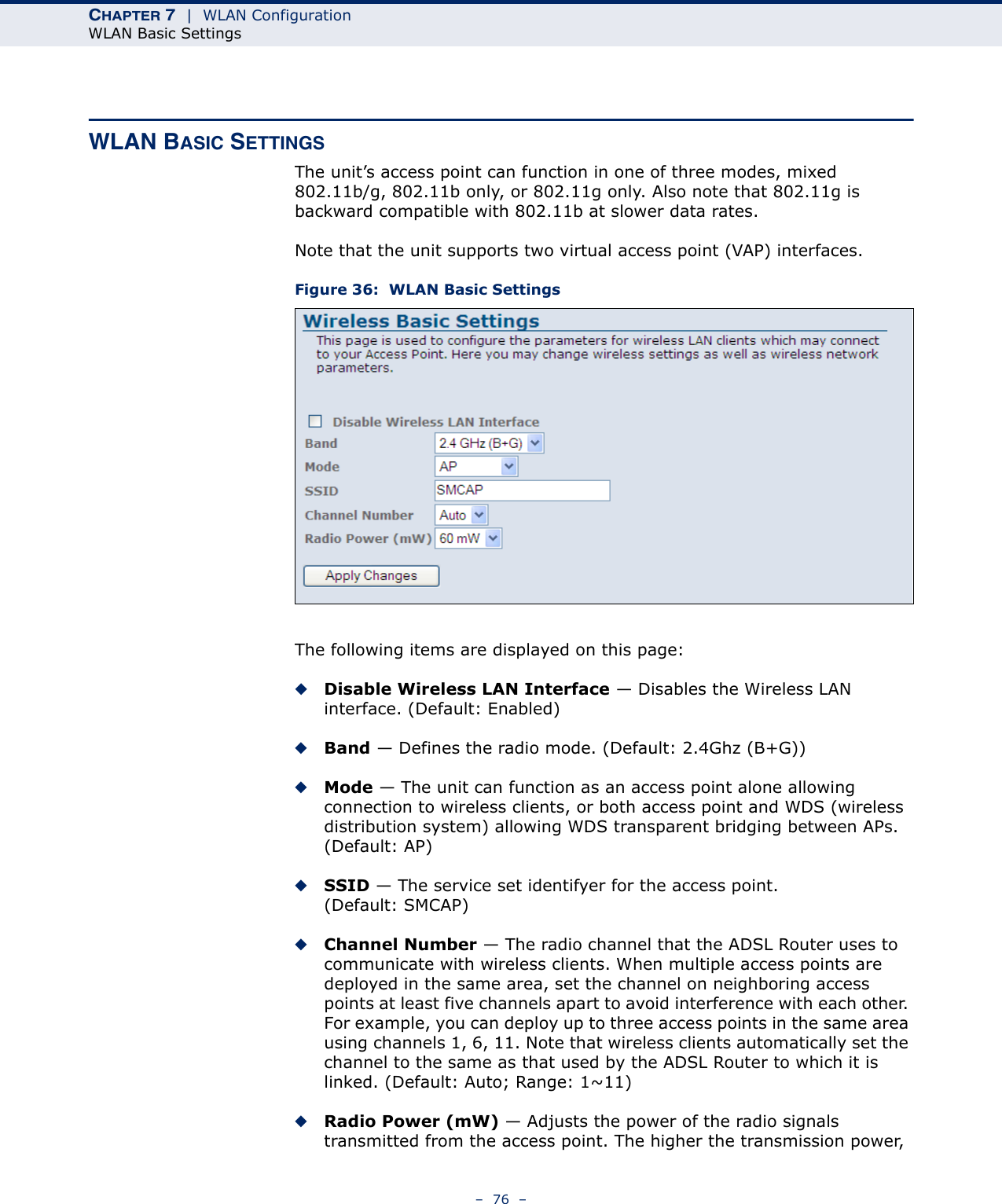 CHAPTER 7  |  WLAN ConfigurationWLAN Basic Settings–  76  –WLAN BASIC SETTINGSThe unit’s access point can function in one of three modes, mixed 802.11b/g, 802.11b only, or 802.11g only. Also note that 802.11g is backward compatible with 802.11b at slower data rates.Note that the unit supports two virtual access point (VAP) interfaces.Figure 36:  WLAN Basic SettingsThe following items are displayed on this page:◆Disable Wireless LAN Interface — Disables the Wireless LAN interface. (Default: Enabled)◆Band — Defines the radio mode. (Default: 2.4Ghz (B+G))◆Mode — The unit can function as an access point alone allowing connection to wireless clients, or both access point and WDS (wireless distribution system) allowing WDS transparent bridging between APs. (Default: AP)◆SSID — The service set identifyer for the access point. (Default: SMCAP)◆Channel Number — The radio channel that the ADSL Router uses to communicate with wireless clients. When multiple access points are deployed in the same area, set the channel on neighboring access points at least five channels apart to avoid interference with each other. For example, you can deploy up to three access points in the same area using channels 1, 6, 11. Note that wireless clients automatically set the channel to the same as that used by the ADSL Router to which it is linked. (Default: Auto; Range: 1~11)◆Radio Power (mW) — Adjusts the power of the radio signals transmitted from the access point. The higher the transmission power, 