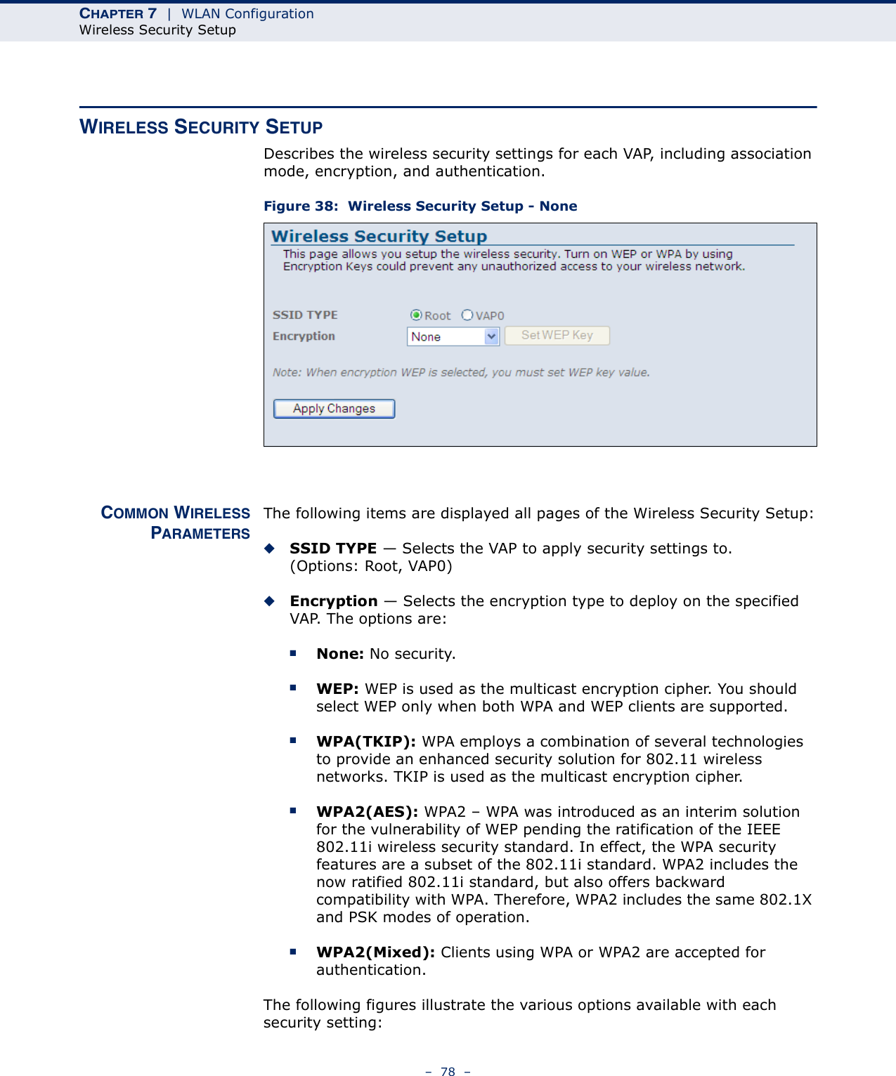 CHAPTER 7  |  WLAN ConfigurationWireless Security Setup–  78  –WIRELESS SECURITY SETUPDescribes the wireless security settings for each VAP, including association mode, encryption, and authentication.Figure 38:  Wireless Security Setup - NoneCOMMON WIRELESSPARAMETERSThe following items are displayed all pages of the Wireless Security Setup:◆SSID TYPE — Selects the VAP to apply security settings to. (Options: Root, VAP0)◆Encryption — Selects the encryption type to deploy on the specified VAP. The options are:■None: No security.■WEP: WEP is used as the multicast encryption cipher. You should select WEP only when both WPA and WEP clients are supported.■WPA(TKIP): WPA employs a combination of several technologies to provide an enhanced security solution for 802.11 wireless networks. TKIP is used as the multicast encryption cipher.■WPA2(AES): WPA2 – WPA was introduced as an interim solution for the vulnerability of WEP pending the ratification of the IEEE 802.11i wireless security standard. In effect, the WPA security features are a subset of the 802.11i standard. WPA2 includes the now ratified 802.11i standard, but also offers backward compatibility with WPA. Therefore, WPA2 includes the same 802.1X and PSK modes of operation.■WPA2(Mixed): Clients using WPA or WPA2 are accepted for authentication.The following figures illustrate the various options available with each security setting: