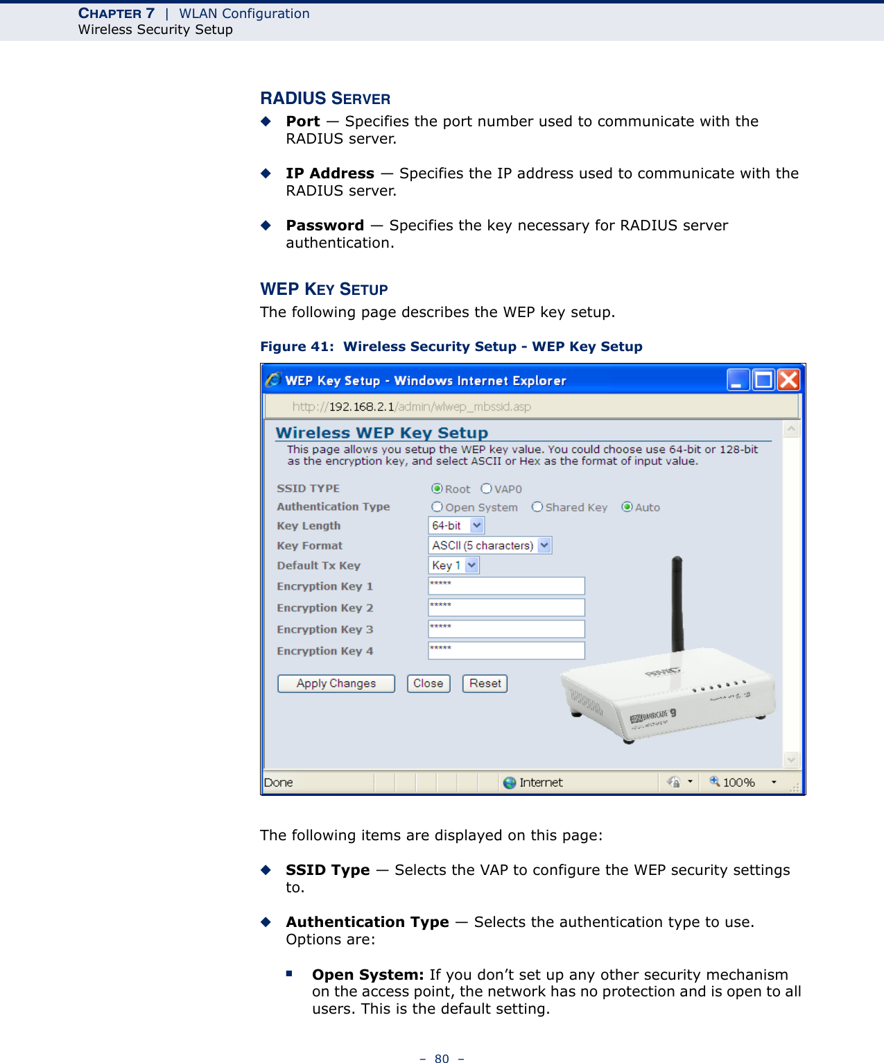 CHAPTER 7  |  WLAN ConfigurationWireless Security Setup–  80  –RADIUS SERVER◆Port — Specifies the port number used to communicate with the RADIUS server.◆IP Address — Specifies the IP address used to communicate with the RADIUS server.◆Password — Specifies the key necessary for RADIUS server authentication.WEP KEY SETUPThe following page describes the WEP key setup.Figure 41:  Wireless Security Setup - WEP Key SetupThe following items are displayed on this page:◆SSID Type — Selects the VAP to configure the WEP security settings to.◆Authentication Type — Selects the authentication type to use. Options are:■Open System: If you don’t set up any other security mechanism on the access point, the network has no protection and is open to all users. This is the default setting.