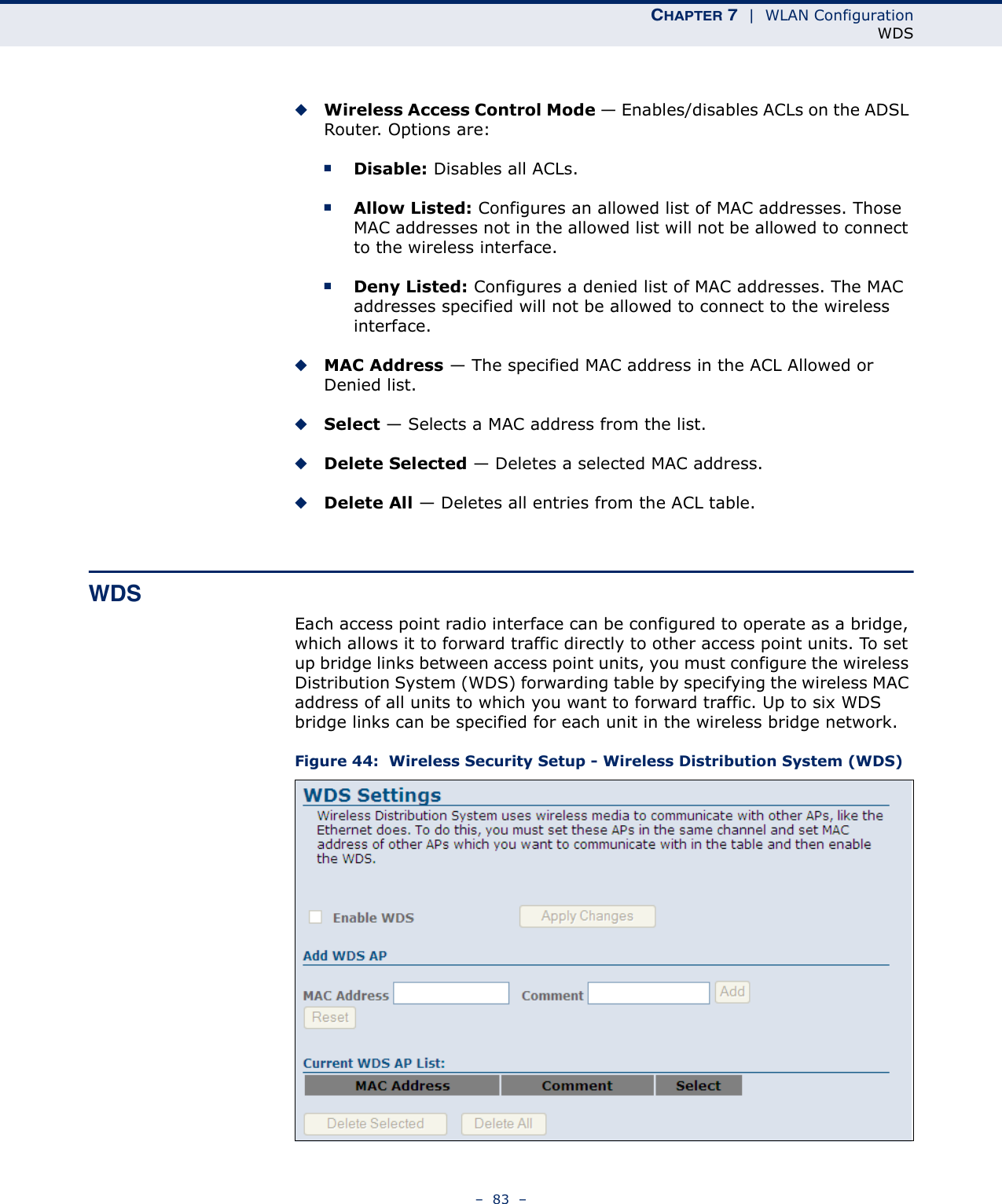 CHAPTER 7  |  WLAN ConfigurationWDS–  83  –◆Wireless Access Control Mode — Enables/disables ACLs on the ADSL Router. Options are:■Disable: Disables all ACLs.■Allow Listed: Configures an allowed list of MAC addresses. Those MAC addresses not in the allowed list will not be allowed to connect to the wireless interface.■Deny Listed: Configures a denied list of MAC addresses. The MAC addresses specified will not be allowed to connect to the wireless interface.◆MAC Address — The specified MAC address in the ACL Allowed or Denied list.◆Select — Selects a MAC address from the list.◆Delete Selected — Deletes a selected MAC address.◆Delete All — Deletes all entries from the ACL table.WDSEach access point radio interface can be configured to operate as a bridge, which allows it to forward traffic directly to other access point units. To set up bridge links between access point units, you must configure the wireless Distribution System (WDS) forwarding table by specifying the wireless MAC address of all units to which you want to forward traffic. Up to six WDS bridge links can be specified for each unit in the wireless bridge network.Figure 44:  Wireless Security Setup - Wireless Distribution System (WDS)