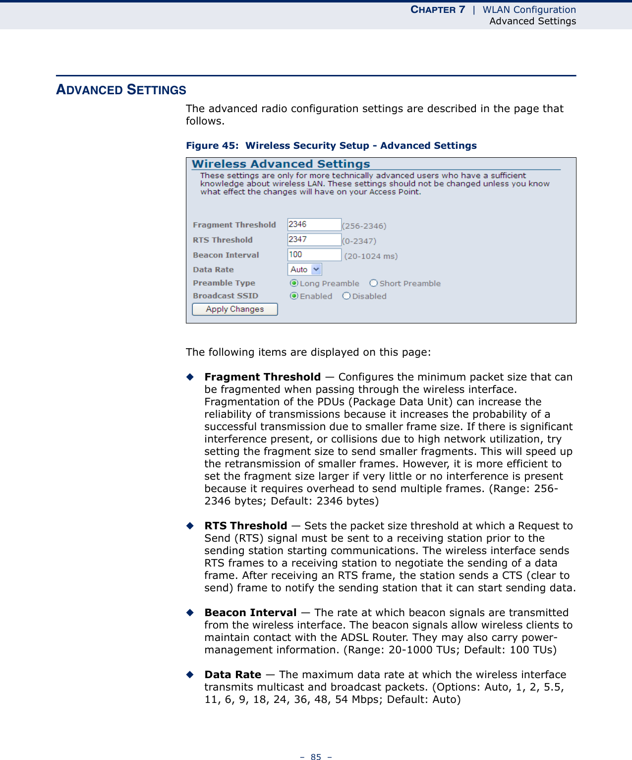 CHAPTER 7  |  WLAN ConfigurationAdvanced Settings–  85  –ADVANCED SETTINGSThe advanced radio configuration settings are described in the page that follows.Figure 45:  Wireless Security Setup - Advanced SettingsThe following items are displayed on this page:◆Fragment Threshold — Configures the minimum packet size that can be fragmented when passing through the wireless interface. Fragmentation of the PDUs (Package Data Unit) can increase the reliability of transmissions because it increases the probability of a successful transmission due to smaller frame size. If there is significant interference present, or collisions due to high network utilization, try setting the fragment size to send smaller fragments. This will speed up the retransmission of smaller frames. However, it is more efficient to set the fragment size larger if very little or no interference is present because it requires overhead to send multiple frames. (Range: 256-2346 bytes; Default: 2346 bytes)◆RTS Threshold — Sets the packet size threshold at which a Request to Send (RTS) signal must be sent to a receiving station prior to the sending station starting communications. The wireless interface sends RTS frames to a receiving station to negotiate the sending of a data frame. After receiving an RTS frame, the station sends a CTS (clear to send) frame to notify the sending station that it can start sending data.◆Beacon Interval — The rate at which beacon signals are transmitted from the wireless interface. The beacon signals allow wireless clients to maintain contact with the ADSL Router. They may also carry power-management information. (Range: 20-1000 TUs; Default: 100 TUs)◆Data Rate — The maximum data rate at which the wireless interface transmits multicast and broadcast packets. (Options: Auto, 1, 2, 5.5, 11, 6, 9, 18, 24, 36, 48, 54 Mbps; Default: Auto)