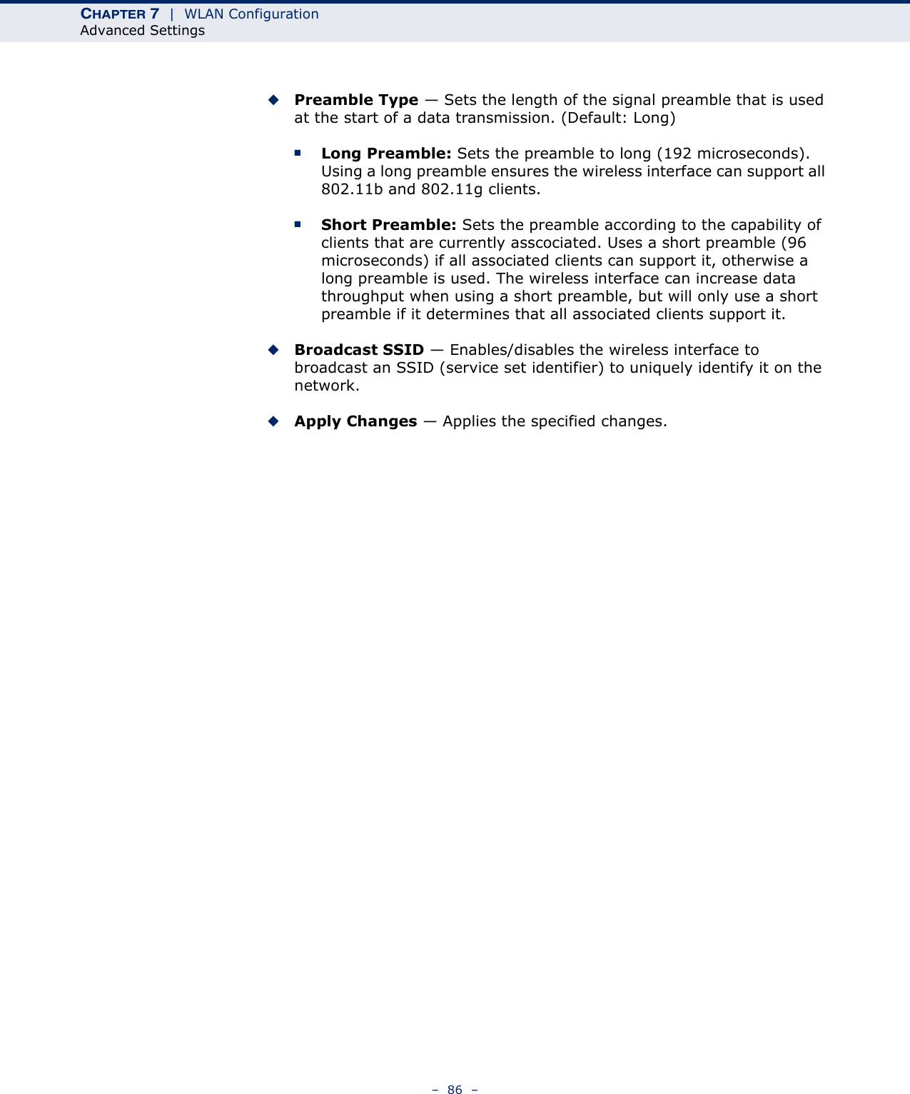 CHAPTER 7  |  WLAN ConfigurationAdvanced Settings–  86  –◆Preamble Type — Sets the length of the signal preamble that is used at the start of a data transmission. (Default: Long)■Long Preamble: Sets the preamble to long (192 microseconds). Using a long preamble ensures the wireless interface can support all 802.11b and 802.11g clients.■Short Preamble: Sets the preamble according to the capability of clients that are currently asscociated. Uses a short preamble (96 microseconds) if all associated clients can support it, otherwise a long preamble is used. The wireless interface can increase data throughput when using a short preamble, but will only use a short preamble if it determines that all associated clients support it.◆Broadcast SSID — Enables/disables the wireless interface to broadcast an SSID (service set identifier) to uniquely identify it on the network.◆Apply Changes — Applies the specified changes.