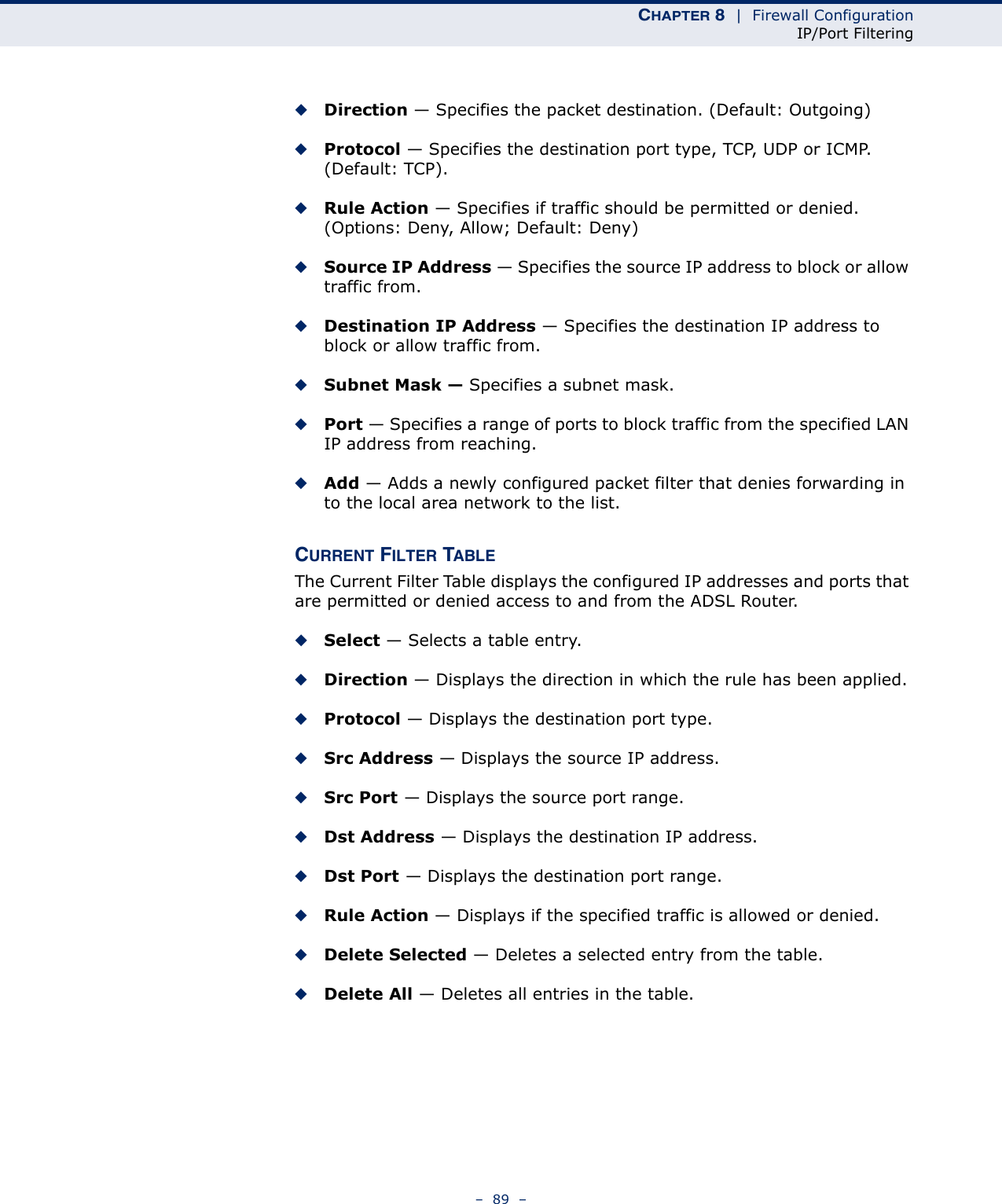 CHAPTER 8  |  Firewall ConfigurationIP/Port Filtering–  89  –◆Direction — Specifies the packet destination. (Default: Outgoing)◆Protocol — Specifies the destination port type, TCP, UDP or ICMP. (Default: TCP).◆Rule Action — Specifies if traffic should be permitted or denied. (Options: Deny, Allow; Default: Deny)◆Source IP Address — Specifies the source IP address to block or allow traffic from.◆Destination IP Address — Specifies the destination IP address to block or allow traffic from.◆Subnet Mask — Specifies a subnet mask.◆Port — Specifies a range of ports to block traffic from the specified LAN IP address from reaching.◆Add — Adds a newly configured packet filter that denies forwarding in to the local area network to the list.CURRENT FILTER TABLEThe Current Filter Table displays the configured IP addresses and ports that are permitted or denied access to and from the ADSL Router.◆Select — Selects a table entry.◆Direction — Displays the direction in which the rule has been applied.◆Protocol — Displays the destination port type.◆Src Address — Displays the source IP address.◆Src Port — Displays the source port range.◆Dst Address — Displays the destination IP address.◆Dst Port — Displays the destination port range.◆Rule Action — Displays if the specified traffic is allowed or denied.◆Delete Selected — Deletes a selected entry from the table.◆Delete All — Deletes all entries in the table.