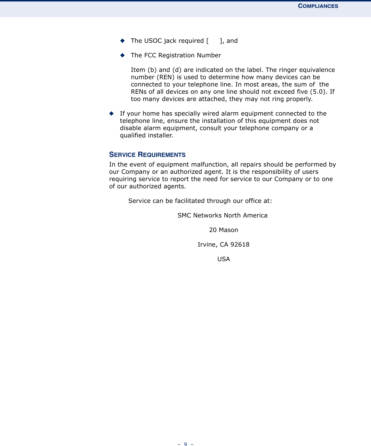 COMPLIANCES–  9  –◆The USOC jack required [     ], and◆The FCC Registration NumberItem (b) and (d) are indicated on the label. The ringer equivalence number (REN) is used to determine how many devices can be connected to your telephone line. In most areas, the sum of  the RENs of all devices on any one line should not exceed five (5.0). If too many devices are attached, they may not ring properly.◆If your home has specially wired alarm equipment connected to the telephone line, ensure the installation of this equipment does not disable alarm equipment, consult your telephone company or a qualified installer.SERVICE REQUIREMENTSIn the event of equipment malfunction, all repairs should be performed by our Company or an authorized agent. It is the responsibility of users requiring service to report the need for service to our Company or to one  of our authorized agents.         Service can be facilitated through our office at:SMC Networks North America 20 MasonIrvine, CA 92618USA