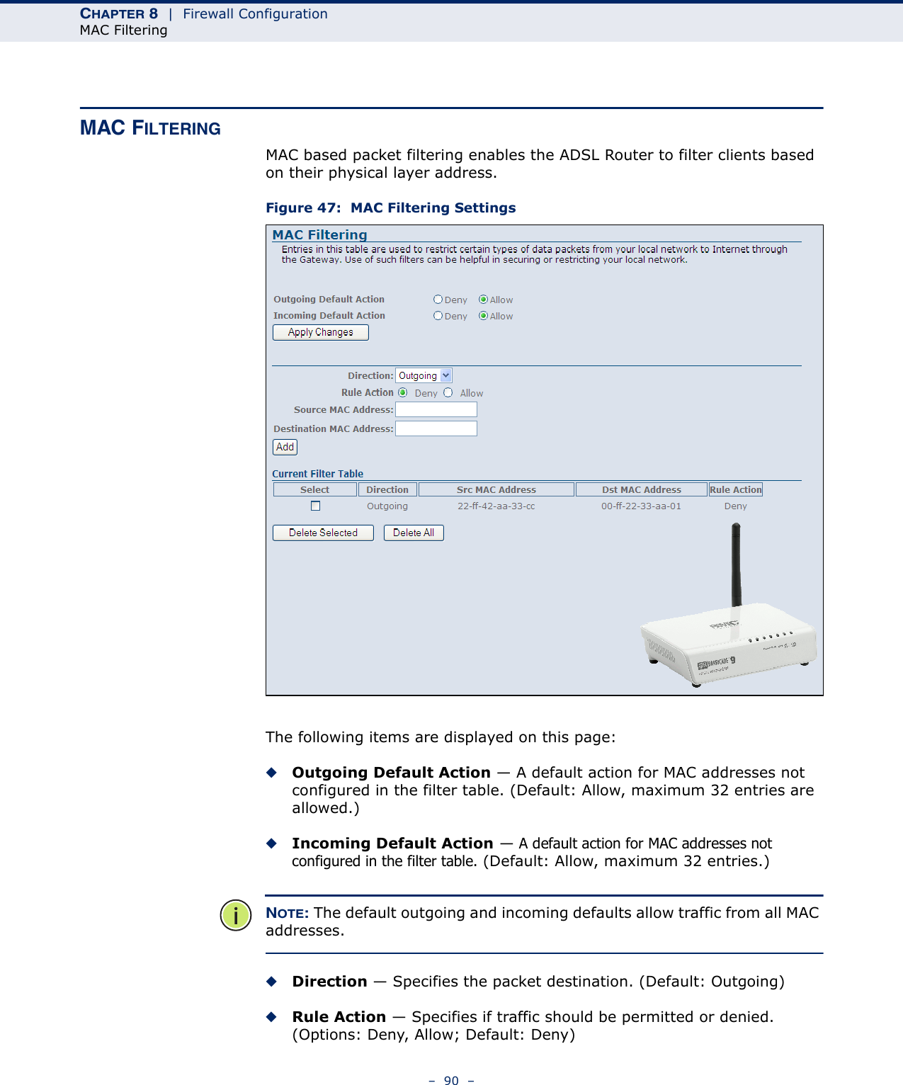 CHAPTER 8  |  Firewall ConfigurationMAC Filtering–  90  –MAC FILTERINGMAC based packet filtering enables the ADSL Router to filter clients based on their physical layer address.Figure 47:  MAC Filtering SettingsThe following items are displayed on this page:◆Outgoing Default Action — A default action for MAC addresses not configured in the filter table. (Default: Allow, maximum 32 entries are allowed.)◆Incoming Default Action — A default action for MAC addresses not configured in the filter table. (Default: Allow, maximum 32 entries.)NOTE: The default outgoing and incoming defaults allow traffic from all MAC addresses.◆Direction — Specifies the packet destination. (Default: Outgoing)◆Rule Action — Specifies if traffic should be permitted or denied. (Options: Deny, Allow; Default: Deny)