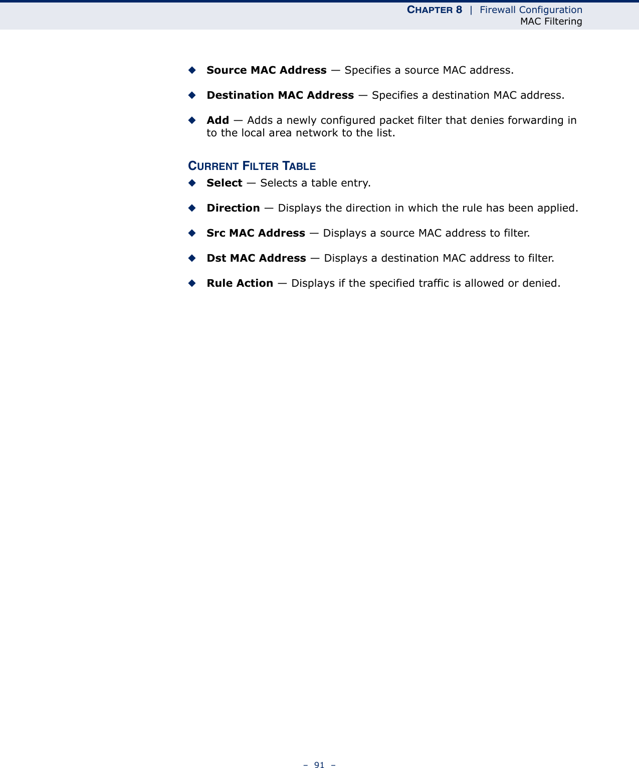 CHAPTER 8  |  Firewall ConfigurationMAC Filtering–  91  –◆Source MAC Address — Specifies a source MAC address.◆Destination MAC Address — Specifies a destination MAC address.◆Add — Adds a newly configured packet filter that denies forwarding in to the local area network to the list.CURRENT FILTER TABLE◆Select — Selects a table entry.◆Direction — Displays the direction in which the rule has been applied.◆Src MAC Address — Displays a source MAC address to filter.◆Dst MAC Address — Displays a destination MAC address to filter.◆Rule Action — Displays if the specified traffic is allowed or denied.