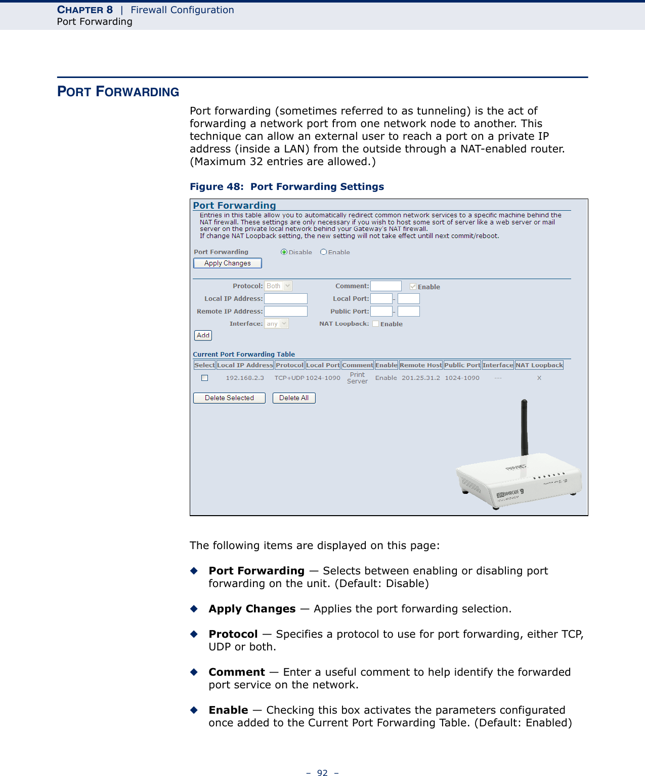 CHAPTER 8  |  Firewall ConfigurationPort Forwarding–  92  –PORT FORWARDINGPort forwarding (sometimes referred to as tunneling) is the act of forwarding a network port from one network node to another. This technique can allow an external user to reach a port on a private IP address (inside a LAN) from the outside through a NAT-enabled router. (Maximum 32 entries are allowed.)Figure 48:  Port Forwarding SettingsThe following items are displayed on this page:◆Port Forwarding — Selects between enabling or disabling port forwarding on the unit. (Default: Disable)◆Apply Changes — Applies the port forwarding selection.◆Protocol — Specifies a protocol to use for port forwarding, either TCP, UDP or both.◆Comment — Enter a useful comment to help identify the forwarded port service on the network.◆Enable — Checking this box activates the parameters configurated once added to the Current Port Forwarding Table. (Default: Enabled)