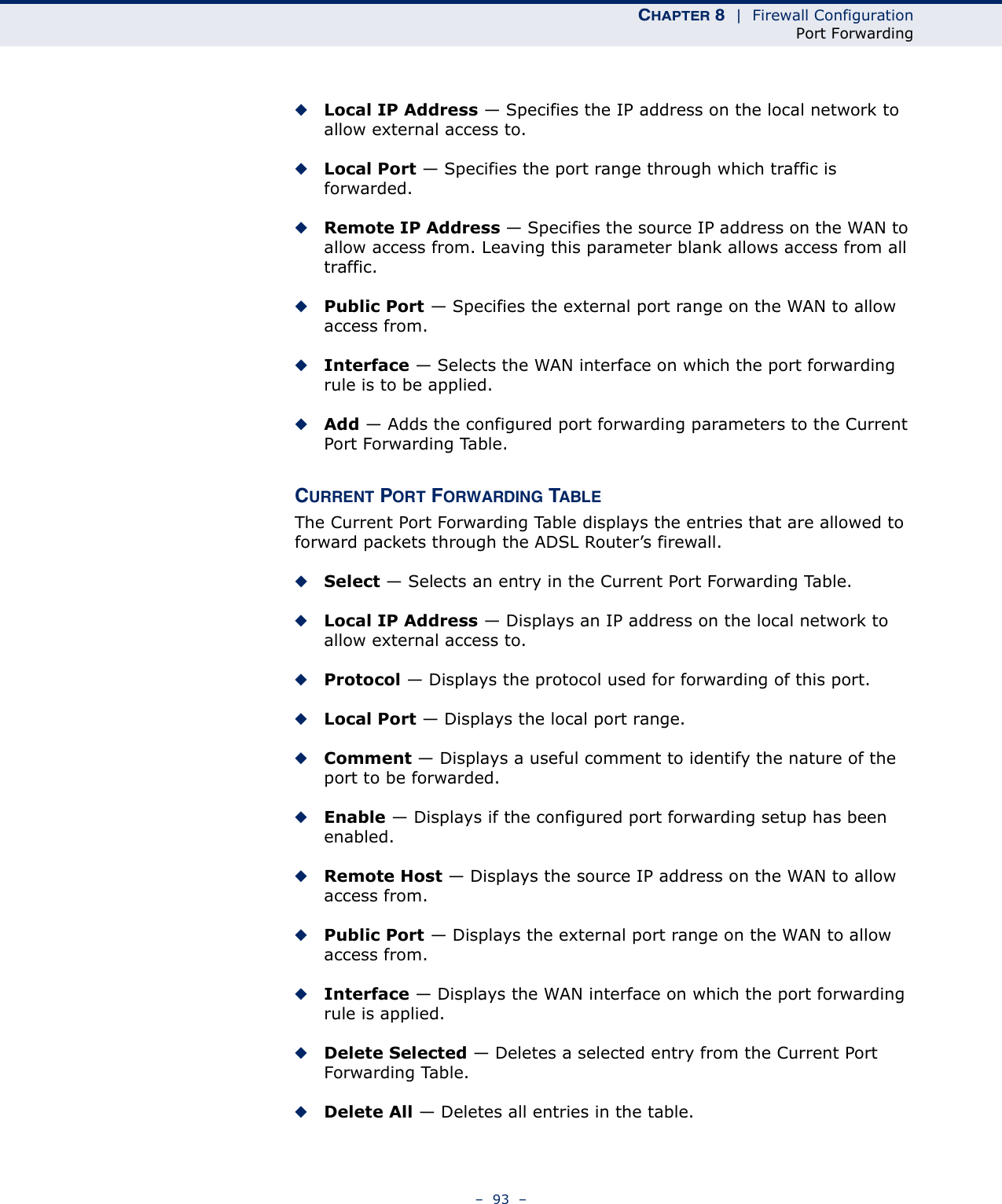 CHAPTER 8  |  Firewall ConfigurationPort Forwarding–  93  –◆Local IP Address — Specifies the IP address on the local network to allow external access to.◆Local Port — Specifies the port range through which traffic is forwarded.◆Remote IP Address — Specifies the source IP address on the WAN to allow access from. Leaving this parameter blank allows access from all traffic.◆Public Port — Specifies the external port range on the WAN to allow access from.◆Interface — Selects the WAN interface on which the port forwarding rule is to be applied.◆Add — Adds the configured port forwarding parameters to the Current Port Forwarding Table.CURRENT PORT FORWARDING TABLEThe Current Port Forwarding Table displays the entries that are allowed to forward packets through the ADSL Router’s firewall.◆Select — Selects an entry in the Current Port Forwarding Table.◆Local IP Address — Displays an IP address on the local network to allow external access to.◆Protocol — Displays the protocol used for forwarding of this port.◆Local Port — Displays the local port range.◆Comment — Displays a useful comment to identify the nature of the port to be forwarded.◆Enable — Displays if the configured port forwarding setup has been enabled.◆Remote Host — Displays the source IP address on the WAN to allow access from.◆Public Port — Displays the external port range on the WAN to allow access from.◆Interface — Displays the WAN interface on which the port forwarding rule is applied.◆Delete Selected — Deletes a selected entry from the Current Port Forwarding Table.◆Delete All — Deletes all entries in the table.