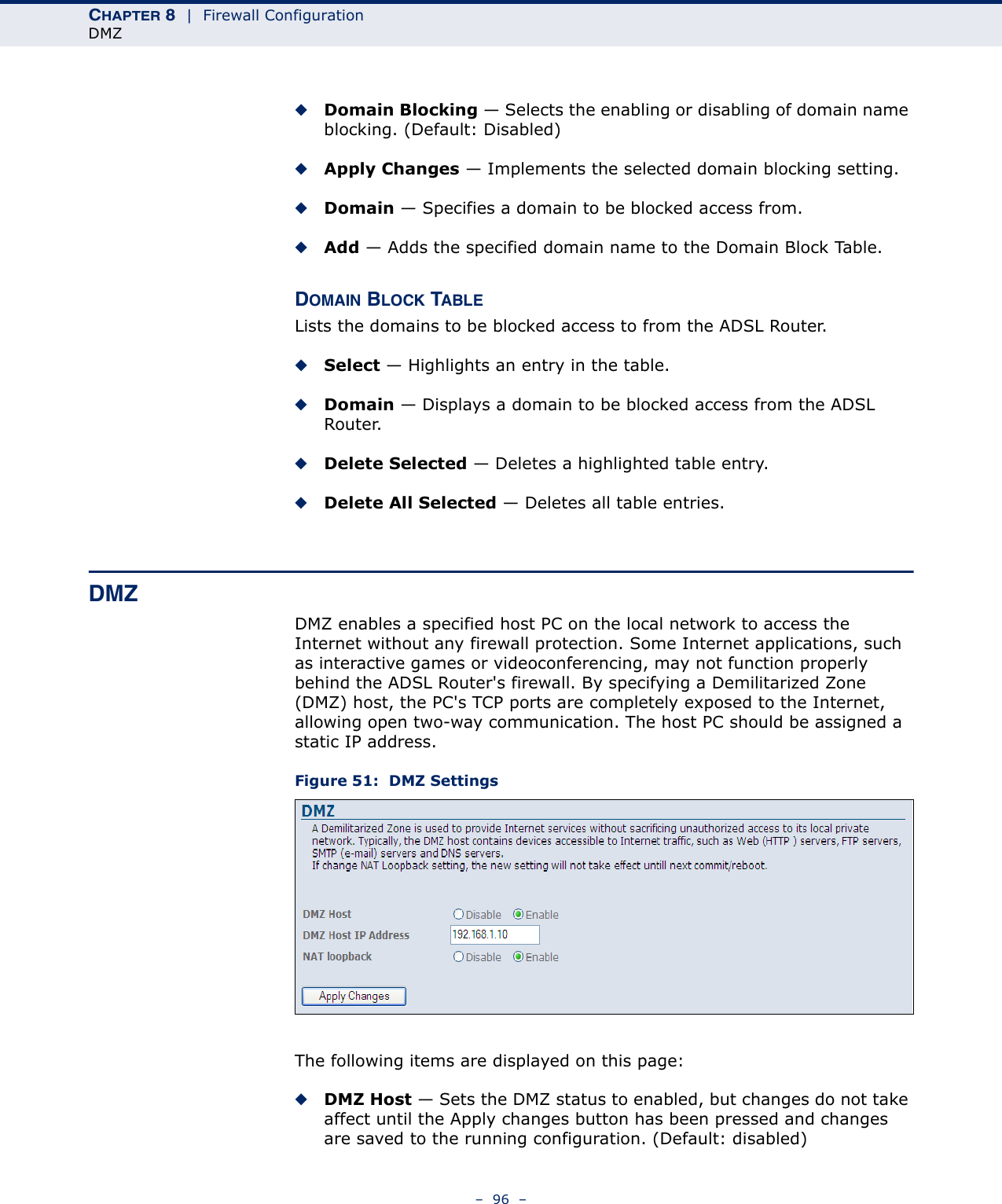 CHAPTER 8  |  Firewall ConfigurationDMZ–  96  –◆Domain Blocking — Selects the enabling or disabling of domain name blocking. (Default: Disabled)◆Apply Changes — Implements the selected domain blocking setting.◆Domain — Specifies a domain to be blocked access from.◆Add — Adds the specified domain name to the Domain Block Table.DOMAIN BLOCK TABLELists the domains to be blocked access to from the ADSL Router.◆Select — Highlights an entry in the table.◆Domain — Displays a domain to be blocked access from the ADSL Router.◆Delete Selected — Deletes a highlighted table entry.◆Delete All Selected — Deletes all table entries.DMZDMZ enables a specified host PC on the local network to access the Internet without any firewall protection. Some Internet applications, such as interactive games or videoconferencing, may not function properly behind the ADSL Router&apos;s firewall. By specifying a Demilitarized Zone (DMZ) host, the PC&apos;s TCP ports are completely exposed to the Internet, allowing open two-way communication. The host PC should be assigned a static IP address.Figure 51:  DMZ SettingsThe following items are displayed on this page:◆DMZ Host — Sets the DMZ status to enabled, but changes do not take affect until the Apply changes button has been pressed and changes are saved to the running configuration. (Default: disabled)