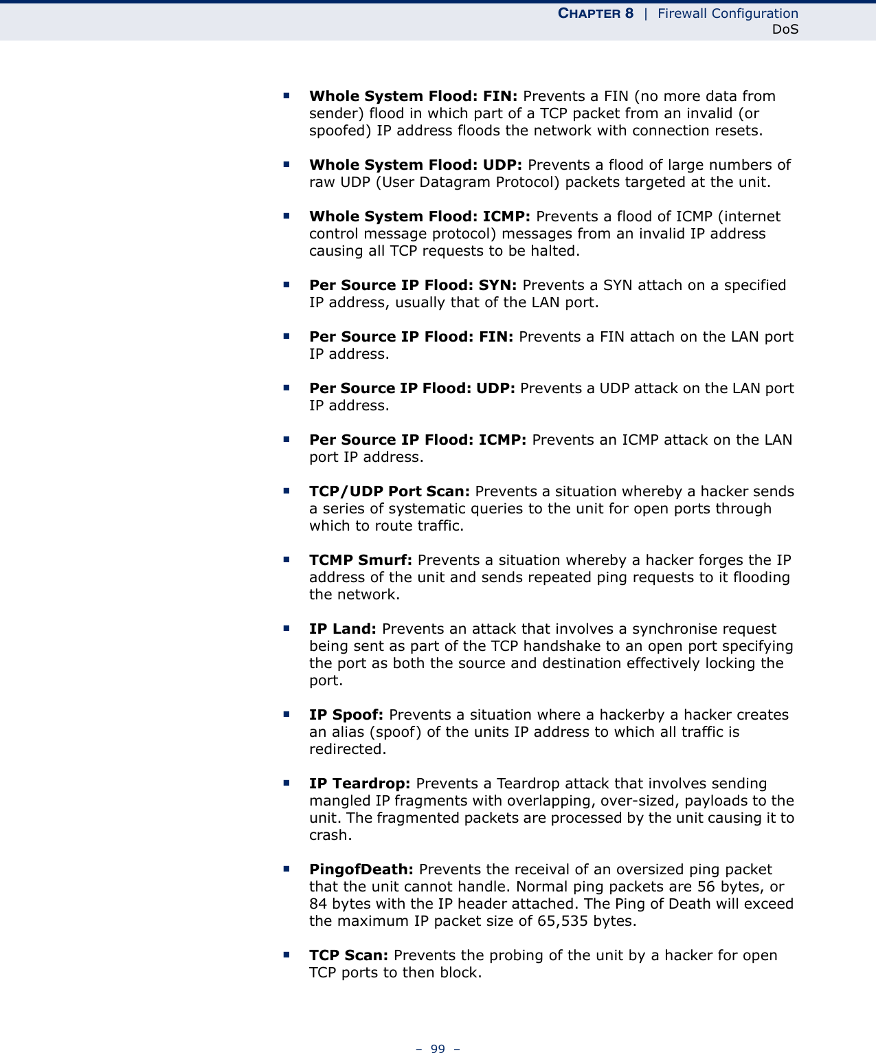 CHAPTER 8  |  Firewall ConfigurationDoS–  99  –■Whole System Flood: FIN: Prevents a FIN (no more data from sender) flood in which part of a TCP packet from an invalid (or spoofed) IP address floods the network with connection resets.■Whole System Flood: UDP: Prevents a flood of large numbers of raw UDP (User Datagram Protocol) packets targeted at the unit. ■Whole System Flood: ICMP: Prevents a flood of ICMP (internet control message protocol) messages from an invalid IP address causing all TCP requests to be halted.■Per Source IP Flood: SYN: Prevents a SYN attach on a specified IP address, usually that of the LAN port.■Per Source IP Flood: FIN: Prevents a FIN attach on the LAN port IP address.■Per Source IP Flood: UDP: Prevents a UDP attack on the LAN port IP address.■Per Source IP Flood: ICMP: Prevents an ICMP attack on the LAN port IP address.■TCP/UDP Port Scan: Prevents a situation whereby a hacker sends a series of systematic queries to the unit for open ports through which to route traffic. ■TCMP Smurf: Prevents a situation whereby a hacker forges the IP address of the unit and sends repeated ping requests to it flooding the network.■IP Land: Prevents an attack that involves a synchronise request being sent as part of the TCP handshake to an open port specifying the port as both the source and destination effectively locking the port. ■IP Spoof: Prevents a situation where a hackerby a hacker creates an alias (spoof) of the units IP address to which all traffic is redirected.■IP Teardrop: Prevents a Teardrop attack that involves sending mangled IP fragments with overlapping, over-sized, payloads to the unit. The fragmented packets are processed by the unit causing it to crash.■PingofDeath: Prevents the receival of an oversized ping packet that the unit cannot handle. Normal ping packets are 56 bytes, or 84 bytes with the IP header attached. The Ping of Death will exceed the maximum IP packet size of 65,535 bytes.■TCP Scan: Prevents the probing of the unit by a hacker for open TCP ports to then block.