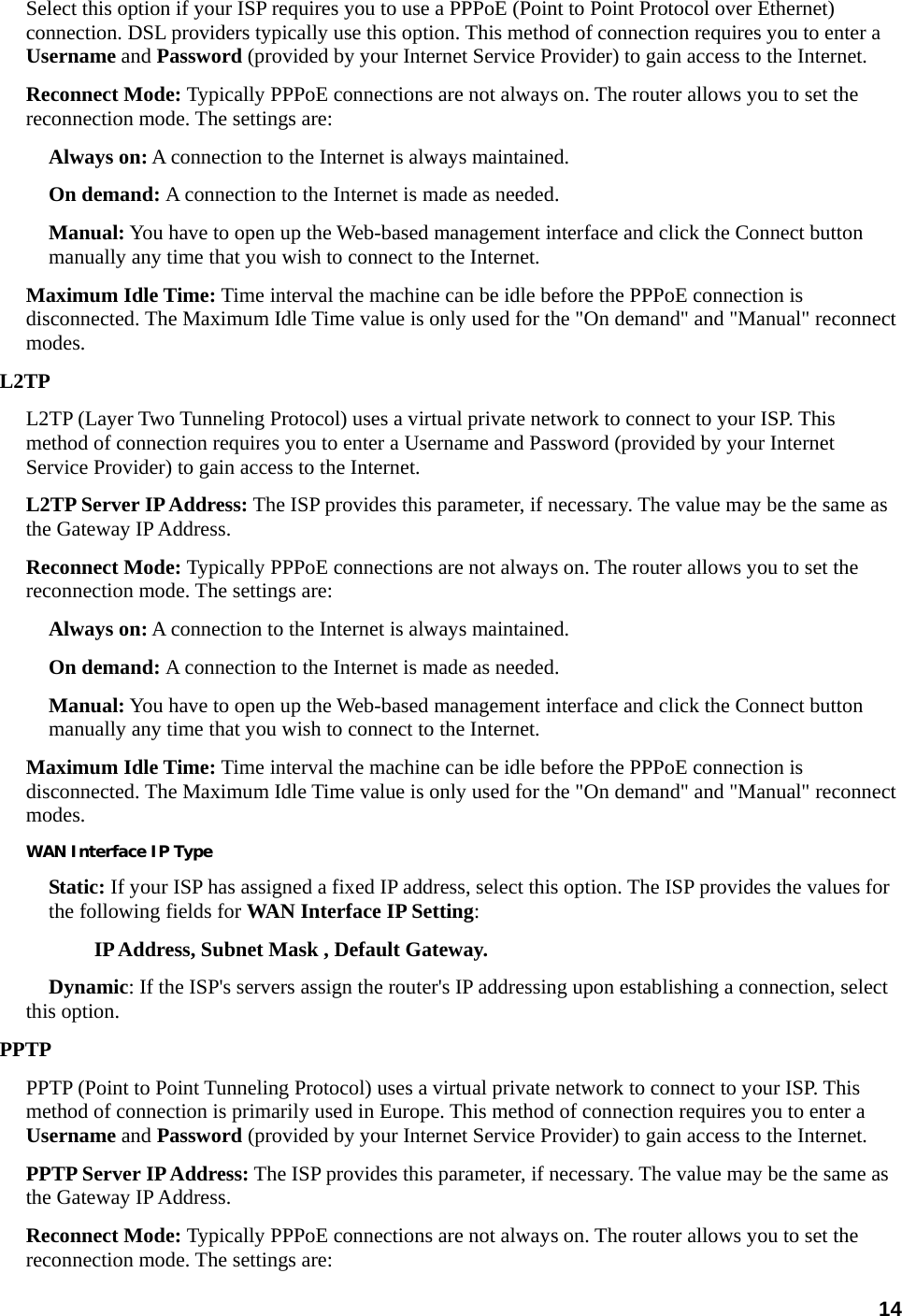 14 Select this option if your ISP requires you to use a PPPoE (Point to Point Protocol over Ethernet) connection. DSL providers typically use this option. This method of connection requires you to enter a Username and Password (provided by your Internet Service Provider) to gain access to the Internet. Reconnect Mode: Typically PPPoE connections are not always on. The router allows you to set the reconnection mode. The settings are:   Always on: A connection to the Internet is always maintained.   On demand: A connection to the Internet is made as needed.   Manual: You have to open up the Web-based management interface and click the Connect button manually any time that you wish to connect to the Internet.   Maximum Idle Time: Time interval the machine can be idle before the PPPoE connection is disconnected. The Maximum Idle Time value is only used for the &quot;On demand&quot; and &quot;Manual&quot; reconnect modes.  L2TP  L2TP (Layer Two Tunneling Protocol) uses a virtual private network to connect to your ISP. This method of connection requires you to enter a Username and Password (provided by your Internet Service Provider) to gain access to the Internet. L2TP Server IP Address: The ISP provides this parameter, if necessary. The value may be the same as the Gateway IP Address.   Reconnect Mode: Typically PPPoE connections are not always on. The router allows you to set the reconnection mode. The settings are:   Always on: A connection to the Internet is always maintained.   On demand: A connection to the Internet is made as needed.   Manual: You have to open up the Web-based management interface and click the Connect button manually any time that you wish to connect to the Internet.   Maximum Idle Time: Time interval the machine can be idle before the PPPoE connection is disconnected. The Maximum Idle Time value is only used for the &quot;On demand&quot; and &quot;Manual&quot; reconnect modes.  WAN Interface IP Type Static: If your ISP has assigned a fixed IP address, select this option. The ISP provides the values for the following fields for WAN Interface IP Setting:  IP Address, Subnet Mask , Default Gateway.   Dynamic: If the ISP&apos;s servers assign the router&apos;s IP addressing upon establishing a connection, select this option.   PPTP PPTP (Point to Point Tunneling Protocol) uses a virtual private network to connect to your ISP. This method of connection is primarily used in Europe. This method of connection requires you to enter a Username and Password (provided by your Internet Service Provider) to gain access to the Internet.   PPTP Server IP Address: The ISP provides this parameter, if necessary. The value may be the same as the Gateway IP Address.   Reconnect Mode: Typically PPPoE connections are not always on. The router allows you to set the reconnection mode. The settings are:   