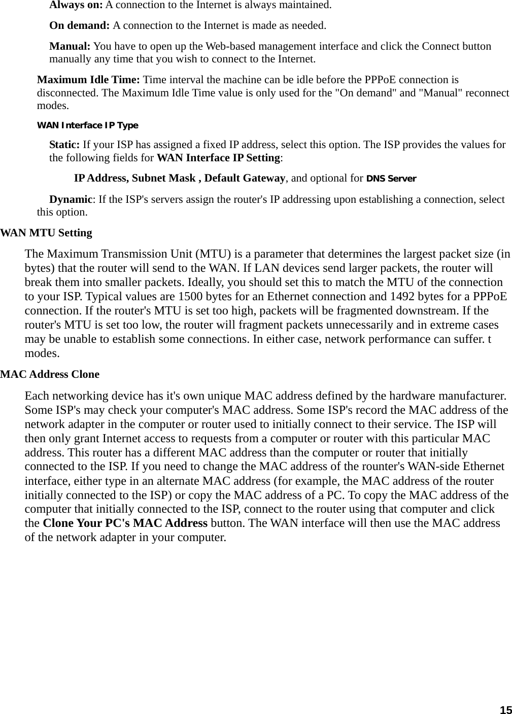 15 Always on: A connection to the Internet is always maintained.   On demand: A connection to the Internet is made as needed.   Manual: You have to open up the Web-based management interface and click the Connect button manually any time that you wish to connect to the Internet.   Maximum Idle Time: Time interval the machine can be idle before the PPPoE connection is disconnected. The Maximum Idle Time value is only used for the &quot;On demand&quot; and &quot;Manual&quot; reconnect modes.  WAN Interface IP Type Static: If your ISP has assigned a fixed IP address, select this option. The ISP provides the values for the following fields for WAN Interface IP Setting:  IP Address, Subnet Mask , Default Gateway, and optional for DNS Server Dynamic: If the ISP&apos;s servers assign the router&apos;s IP addressing upon establishing a connection, select this option.   WAN MTU Setting The Maximum Transmission Unit (MTU) is a parameter that determines the largest packet size (in bytes) that the router will send to the WAN. If LAN devices send larger packets, the router will break them into smaller packets. Ideally, you should set this to match the MTU of the connection to your ISP. Typical values are 1500 bytes for an Ethernet connection and 1492 bytes for a PPPoE connection. If the router&apos;s MTU is set too high, packets will be fragmented downstream. If the router&apos;s MTU is set too low, the router will fragment packets unnecessarily and in extreme cases may be unable to establish some connections. In either case, network performance can suffer. t modes.  MAC Address Clone Each networking device has it&apos;s own unique MAC address defined by the hardware manufacturer. Some ISP&apos;s may check your computer&apos;s MAC address. Some ISP&apos;s record the MAC address of the network adapter in the computer or router used to initially connect to their service. The ISP will then only grant Internet access to requests from a computer or router with this particular MAC address. This router has a different MAC address than the computer or router that initially connected to the ISP. If you need to change the MAC address of the rounter&apos;s WAN-side Ethernet interface, either type in an alternate MAC address (for example, the MAC address of the router initially connected to the ISP) or copy the MAC address of a PC. To copy the MAC address of the computer that initially connected to the ISP, connect to the router using that computer and click the Clone Your PC&apos;s MAC Address button. The WAN interface will then use the MAC address of the network adapter in your computer. 