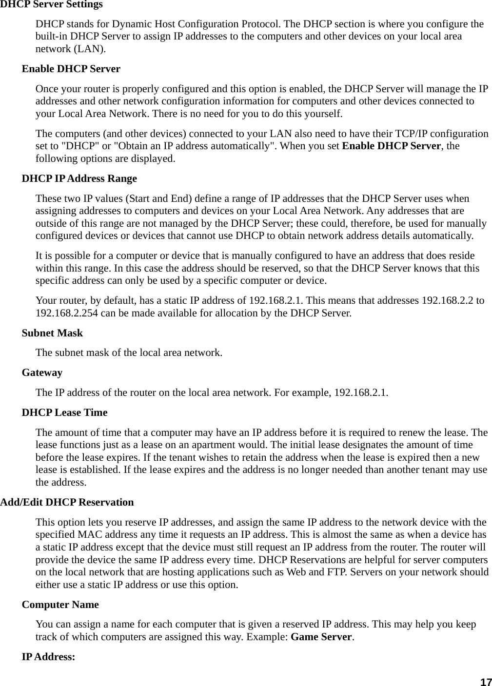 17 DHCP Server Settings   DHCP stands for Dynamic Host Configuration Protocol. The DHCP section is where you configure the built-in DHCP Server to assign IP addresses to the computers and other devices on your local area network (LAN).   Enable DHCP Server   Once your router is properly configured and this option is enabled, the DHCP Server will manage the IP addresses and other network configuration information for computers and other devices connected to your Local Area Network. There is no need for you to do this yourself.   The computers (and other devices) connected to your LAN also need to have their TCP/IP configuration set to &quot;DHCP&quot; or &quot;Obtain an IP address automatically&quot;. When you set Enable DHCP Server, the following options are displayed. DHCP IP Address Range   These two IP values (Start and End) define a range of IP addresses that the DHCP Server uses when assigning addresses to computers and devices on your Local Area Network. Any addresses that are outside of this range are not managed by the DHCP Server; these could, therefore, be used for manually configured devices or devices that cannot use DHCP to obtain network address details automatically.   It is possible for a computer or device that is manually configured to have an address that does reside within this range. In this case the address should be reserved, so that the DHCP Server knows that this specific address can only be used by a specific computer or device.   Your router, by default, has a static IP address of 192.168.2.1. This means that addresses 192.168.2.2 to 192.168.2.254 can be made available for allocation by the DHCP Server.   Subnet Mask   The subnet mask of the local area network.   Gateway  The IP address of the router on the local area network. For example, 192.168.2.1.   DHCP Lease Time   The amount of time that a computer may have an IP address before it is required to renew the lease. The lease functions just as a lease on an apartment would. The initial lease designates the amount of time before the lease expires. If the tenant wishes to retain the address when the lease is expired then a new lease is established. If the lease expires and the address is no longer needed than another tenant may use the address.   Add/Edit DHCP Reservation   This option lets you reserve IP addresses, and assign the same IP address to the network device with the specified MAC address any time it requests an IP address. This is almost the same as when a device has a static IP address except that the device must still request an IP address from the router. The router will provide the device the same IP address every time. DHCP Reservations are helpful for server computers on the local network that are hosting applications such as Web and FTP. Servers on your network should either use a static IP address or use this option.   Computer Name   You can assign a name for each computer that is given a reserved IP address. This may help you keep track of which computers are assigned this way. Example: Game Server.  IP Address:   