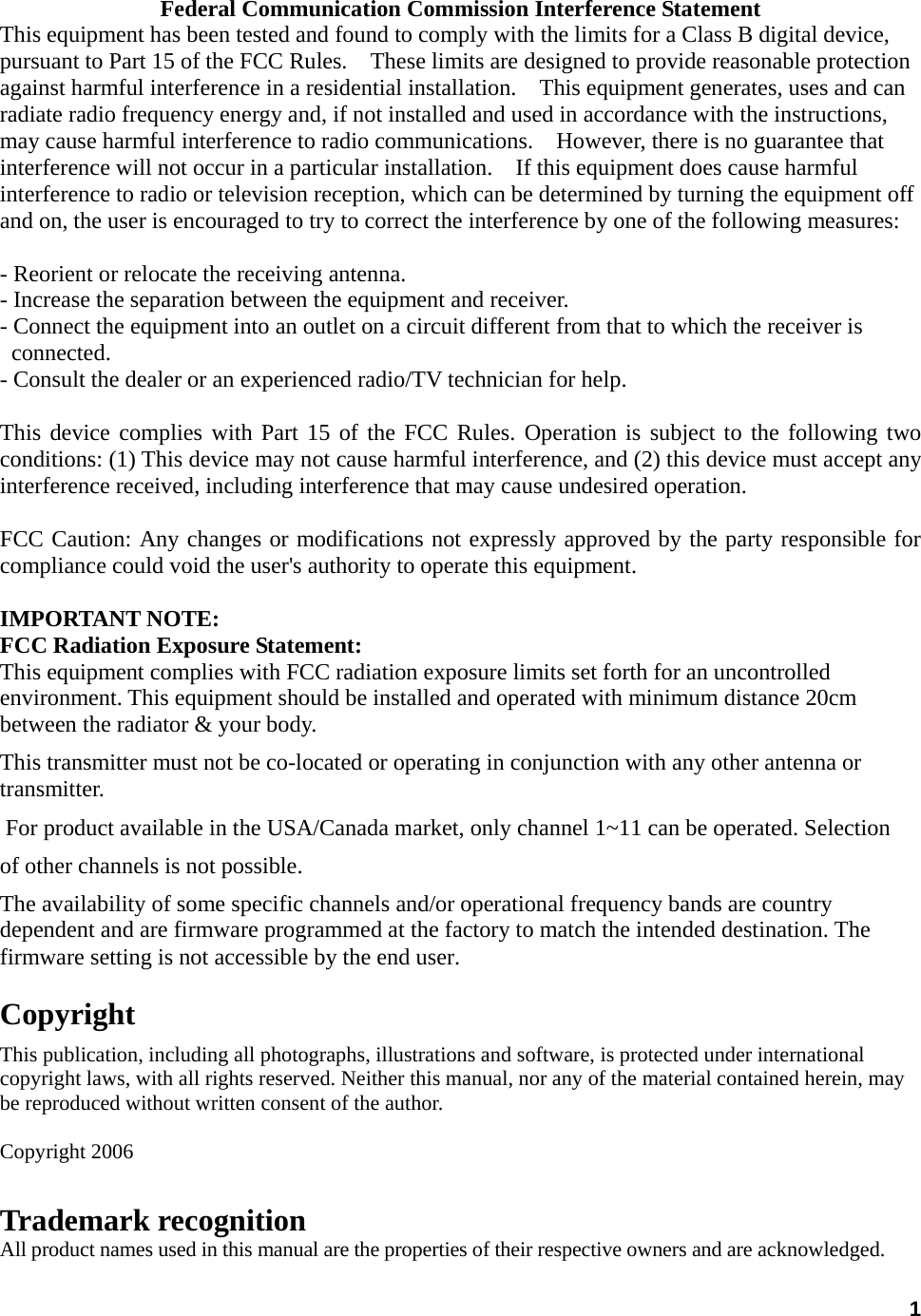  1Federal Communication Commission Interference Statement This equipment has been tested and found to comply with the limits for a Class B digital device, pursuant to Part 15 of the FCC Rules.    These limits are designed to provide reasonable protection against harmful interference in a residential installation.    This equipment generates, uses and can radiate radio frequency energy and, if not installed and used in accordance with the instructions, may cause harmful interference to radio communications.    However, there is no guarantee that interference will not occur in a particular installation.    If this equipment does cause harmful interference to radio or television reception, which can be determined by turning the equipment off and on, the user is encouraged to try to correct the interference by one of the following measures:  - Reorient or relocate the receiving antenna. - Increase the separation between the equipment and receiver. - Connect the equipment into an outlet on a circuit different from that to which the receiver is   connected. - Consult the dealer or an experienced radio/TV technician for help.  This device complies with Part 15 of the FCC Rules. Operation is subject to the following two conditions: (1) This device may not cause harmful interference, and (2) this device must accept any interference received, including interference that may cause undesired operation.  FCC Caution: Any changes or modifications not expressly approved by the party responsible for compliance could void the user&apos;s authority to operate this equipment.  IMPORTANT NOTE: FCC Radiation Exposure Statement: This equipment complies with FCC radiation exposure limits set forth for an uncontrolled environment. This equipment should be installed and operated with minimum distance 20cm between the radiator &amp; your body. This transmitter must not be co-located or operating in conjunction with any other antenna or transmitter.  For product available in the USA/Canada market, only channel 1~11 can be operated. Selection of other channels is not possible.The availability of some specific channels and/or operational frequency bands are country dependent and are firmware programmed at the factory to match the intended destination. The firmware setting is not accessible by the end user.  Copyright This publication, including all photographs, illustrations and software, is protected under international copyright laws, with all rights reserved. Neither this manual, nor any of the material contained herein, may be reproduced without written consent of the author.  Copyright 2006 Trademark recognition All product names used in this manual are the properties of their respective owners and are acknowledged. 