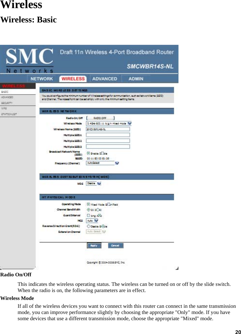 20 Wireless Wireless: Basic   Radio On/Off   This indicates the wireless operating status. The wireless can be turned on or off by the slide switch. When the radio is on, the following parameters are in effect.   Wireless Mode   If all of the wireless devices you want to connect with this router can connect in the same transmission mode, you can improve performance slightly by choosing the appropriate &quot;Only&quot; mode. If you have some devices that use a different transmission mode, choose the appropriate &quot;Mixed&quot; mode. 