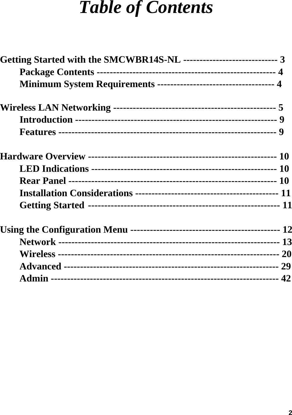  2Table of Contents  Getting Started with the SMCWBR14S-NL ----------------------------- 3           Package Contents ------------------------------------------------------- 4            Minimum System Requirements ------------------------------------ 4            Wireless LAN Networking -------------------------------------------------- 5      Introduction -------------------------------------------------------------- 9      Features ------------------------------------------------------------------- 9             Hardware Overview ---------------------------------------------------------- 10         LED Indications --------------------------------------------------------- 10    Rear Panel ---------------------------------------------------------------- 10       Installation Considerations -------------------------------------------- 11      Getting Started ----------------------------------------------------------- 11        Using the Configuration Menu ---------------------------------------------- 12         Network -------------------------------------------------------------------- 13   Wireless -------------------------------------------------------------------- 20 Advanced ------------------------------------------------------------------ 29 Admin ---------------------------------------------------------------------- 42             