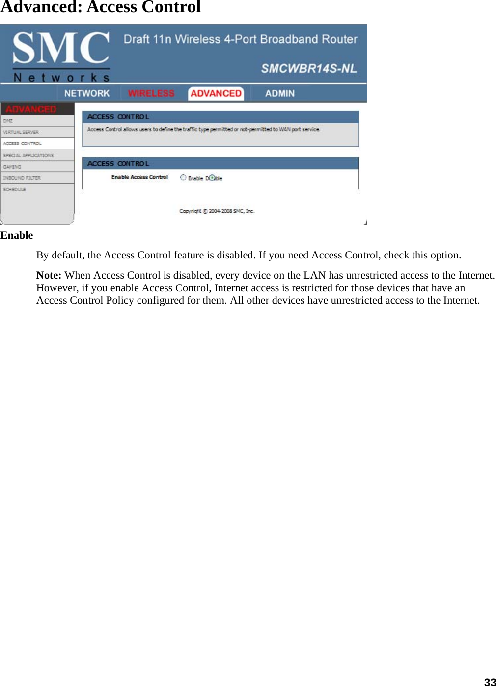 33 Advanced: Access Control  Enable  By default, the Access Control feature is disabled. If you need Access Control, check this option.   Note: When Access Control is disabled, every device on the LAN has unrestricted access to the Internet. However, if you enable Access Control, Internet access is restricted for those devices that have an Access Control Policy configured for them. All other devices have unrestricted access to the Internet.   