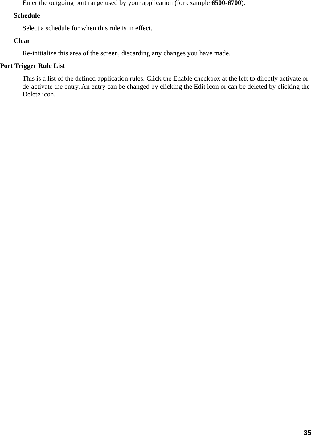 35 Enter the outgoing port range used by your application (for example 6500-6700).  Schedule  Select a schedule for when this rule is in effect. Clear  Re-initialize this area of the screen, discarding any changes you have made.   Port Trigger Rule List   This is a list of the defined application rules. Click the Enable checkbox at the left to directly activate or de-activate the entry. An entry can be changed by clicking the Edit icon or can be deleted by clicking the Delete icon.      