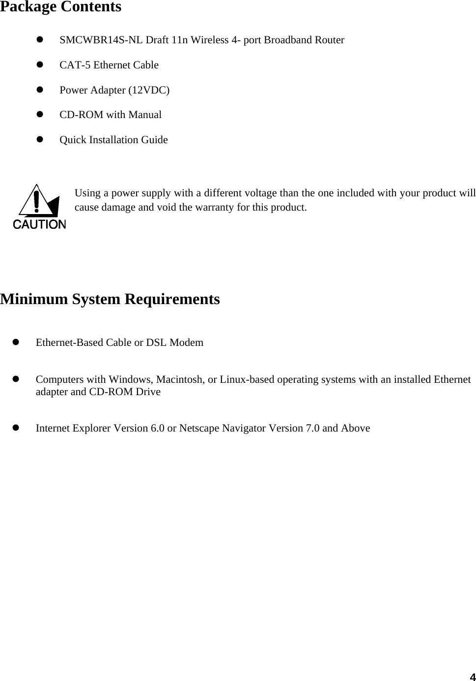  4Package Contents  z SMCWBR14S-NL Draft 11n Wireless 4- port Broadband Router z CAT-5 Ethernet Cable   z Power Adapter (12VDC) z CD-ROM with Manual z Quick Installation Guide   Using a power supply with a different voltage than the one included with your product will cause damage and void the warranty for this product.        Minimum System Requirements z Ethernet-Based Cable or DSL Modem   z Computers with Windows, Macintosh, or Linux-based operating systems with an installed Ethernet adapter and CD-ROM Drive z Internet Explorer Version 6.0 or Netscape Navigator Version 7.0 and Above    