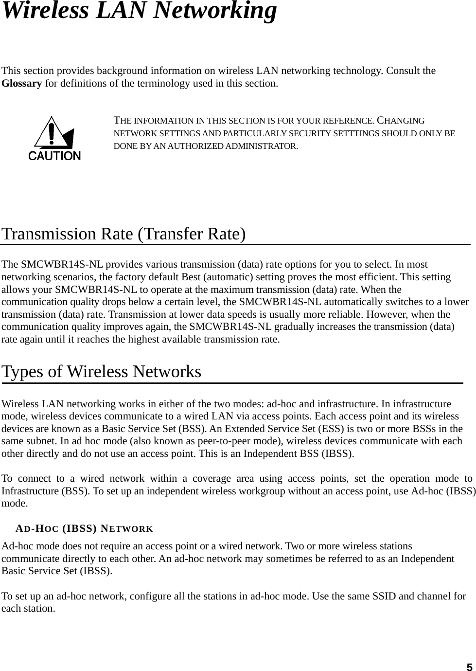  5Wireless LAN Networking This section provides background information on wireless LAN networking technology. Consult the Glossary for definitions of the terminology used in this section. THE INFORMATION IN THIS SECTION IS FOR YOUR REFERENCE. CHANGING NETWORK SETTINGS AND PARTICULARLY SECURITY SETTTINGS SHOULD ONLY BE DONE BY AN AUTHORIZED ADMINISTRATOR.   Transmission Rate (Transfer Rate) The SMCWBR14S-NL provides various transmission (data) rate options for you to select. In most networking scenarios, the factory default Best (automatic) setting proves the most efficient. This setting allows your SMCWBR14S-NL to operate at the maximum transmission (data) rate. When the communication quality drops below a certain level, the SMCWBR14S-NL automatically switches to a lower transmission (data) rate. Transmission at lower data speeds is usually more reliable. However, when the communication quality improves again, the SMCWBR14S-NL gradually increases the transmission (data) rate again until it reaches the highest available transmission rate. Types of Wireless Networks Wireless LAN networking works in either of the two modes: ad-hoc and infrastructure. In infrastructure mode, wireless devices communicate to a wired LAN via access points. Each access point and its wireless devices are known as a Basic Service Set (BSS). An Extended Service Set (ESS) is two or more BSSs in the same subnet. In ad hoc mode (also known as peer-to-peer mode), wireless devices communicate with each other directly and do not use an access point. This is an Independent BSS (IBSS).  To connect to a wired network within a coverage area using access points, set the operation mode to Infrastructure (BSS). To set up an independent wireless workgroup without an access point, use Ad-hoc (IBSS) mode.  AD-HOC (IBSS) NETWORK Ad-hoc mode does not require an access point or a wired network. Two or more wireless stations communicate directly to each other. An ad-hoc network may sometimes be referred to as an Independent Basic Service Set (IBSS).  To set up an ad-hoc network, configure all the stations in ad-hoc mode. Use the same SSID and channel for each station.  