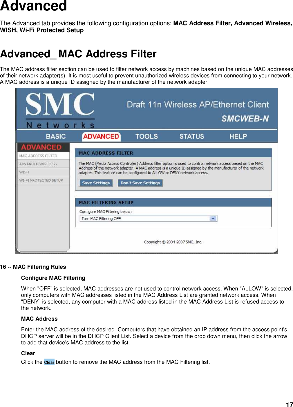 17 Advanced The Advanced tab provides the following configuration options: MAC Address Filter, Advanced Wireless, WISH, Wi-Fi Protected Setup  Advanced_ MAC Address Filter The MAC address filter section can be used to filter network access by machines based on the unique MAC addresses of their network adapter(s). It is most useful to prevent unauthorized wireless devices from connecting to your network. A MAC address is a unique ID assigned by the manufacturer of the network adapter.     16 -- MAC Filtering Rules   Configure MAC Filtering   When &quot;OFF&quot; is selected, MAC addresses are not used to control network access. When &quot;ALLOW&quot; is selected, only computers with MAC addresses listed in the MAC Address List are granted network access. When &quot;DENY&quot; is selected, any computer with a MAC address listed in the MAC Address List is refused access to the network.   MAC Address   Enter the MAC address of the desired. Computers that have obtained an IP address from the access point&apos;s DHCP server will be in the DHCP Client List. Select a device from the drop down menu, then click the arrow to add that device&apos;s MAC address to the list.   Clear   Click the Clear button to remove the MAC address from the MAC Filtering list.    