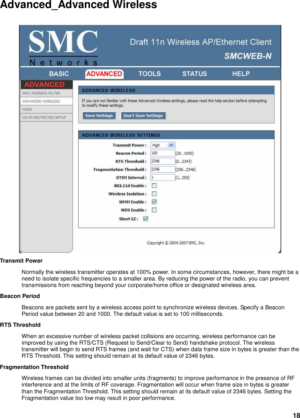 18 Advanced_Advanced Wireless   Transmit Power   Normally the wireless transmitter operates at 100% power. In some circumstances, however, there might be a need to isolate specific frequencies to a smaller area. By reducing the power of the radio, you can prevent transmissions from reaching beyond your corporate/home office or designated wireless area.   Beacon Period   Beacons are packets sent by a wireless access point to synchronize wireless devices. Specify a Beacon Period value between 20 and 1000. The default value is set to 100 milliseconds.   RTS Threshold   When an excessive number of wireless packet collisions are occurring, wireless performance can be improved by using the RTS/CTS (Request to Send/Clear to Send) handshake protocol. The wireless transmitter will begin to send RTS frames (and wait for CTS) when data frame size in bytes is greater than the RTS Threshold. This setting should remain at its default value of 2346 bytes.   Fragmentation Threshold   Wireless frames can be divided into smaller units (fragments) to improve performance in the presence of RF interference and at the limits of RF coverage. Fragmentation will occur when frame size in bytes is greater than the Fragmentation Threshold. This setting should remain at its default value of 2346 bytes. Setting the Fragmentation value too low may result in poor performance.   