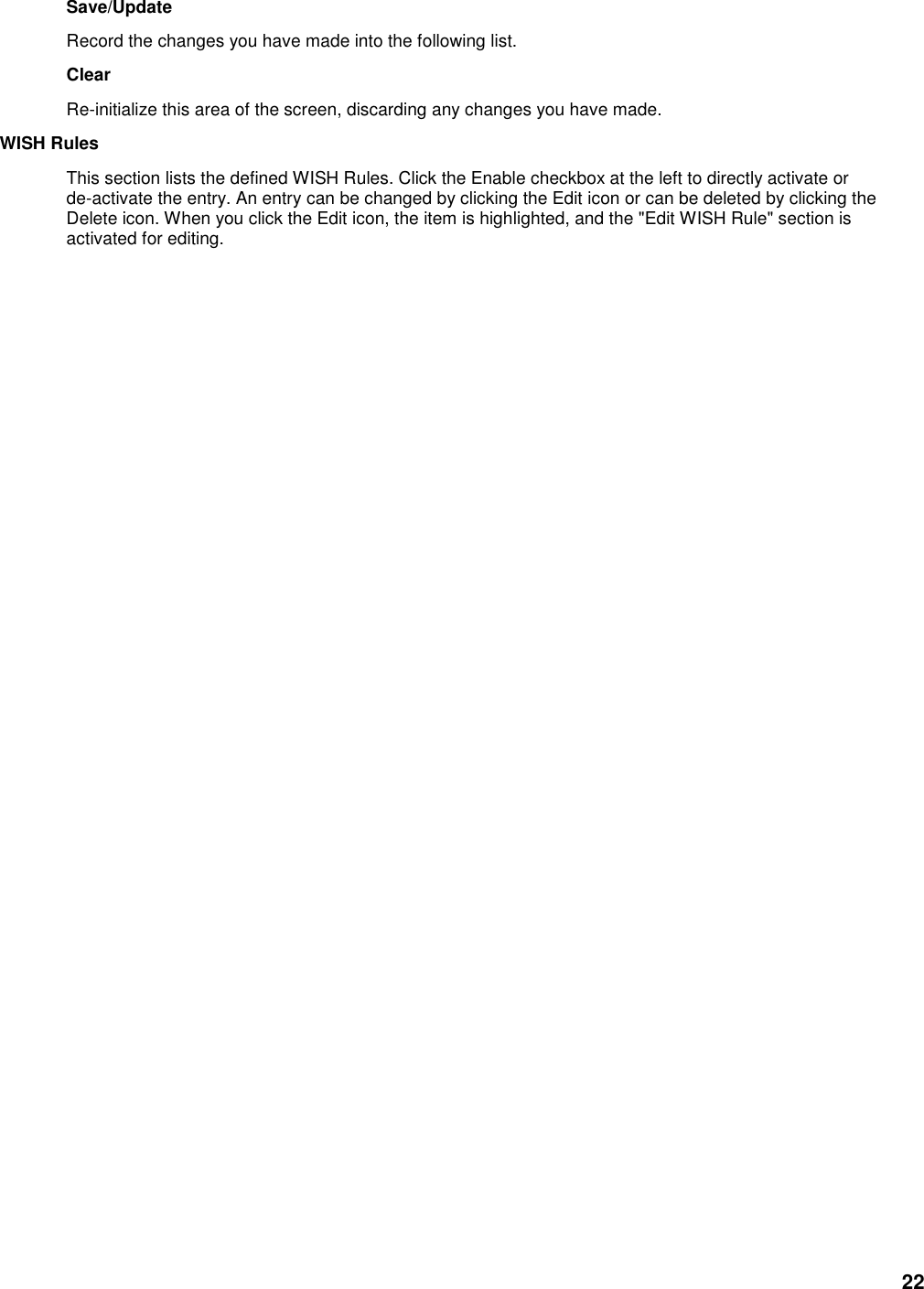 22 Save/Update   Record the changes you have made into the following list.   Clear   Re-initialize this area of the screen, discarding any changes you have made.   WISH Rules   This section lists the defined WISH Rules. Click the Enable checkbox at the left to directly activate or de-activate the entry. An entry can be changed by clicking the Edit icon or can be deleted by clicking the Delete icon. When you click the Edit icon, the item is highlighted, and the &quot;Edit WISH Rule&quot; section is activated for editing.                                