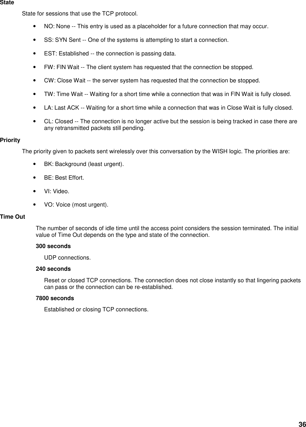 36 State   State for sessions that use the TCP protocol.   • NO: None -- This entry is used as a placeholder for a future connection that may occur.   • SS: SYN Sent -- One of the systems is attempting to start a connection.   • EST: Established -- the connection is passing data.   • FW: FIN Wait -- The client system has requested that the connection be stopped.   • CW: Close Wait -- the server system has requested that the connection be stopped.   • TW: Time Wait -- Waiting for a short time while a connection that was in FIN Wait is fully closed.   • LA: Last ACK -- Waiting for a short time while a connection that was in Close Wait is fully closed.   • CL: Closed -- The connection is no longer active but the session is being tracked in case there are any retransmitted packets still pending.   Priority   The priority given to packets sent wirelessly over this conversation by the WISH logic. The priorities are:   • BK: Background (least urgent).   • BE: Best Effort.   • VI: Video.   • VO: Voice (most urgent).   Time Out   The number of seconds of idle time until the access point considers the session terminated. The initial value of Time Out depends on the type and state of the connection.   300 seconds   UDP connections.   240 seconds   Reset or closed TCP connections. The connection does not close instantly so that lingering packets can pass or the connection can be re-established.   7800 seconds   Established or closing TCP connections.         