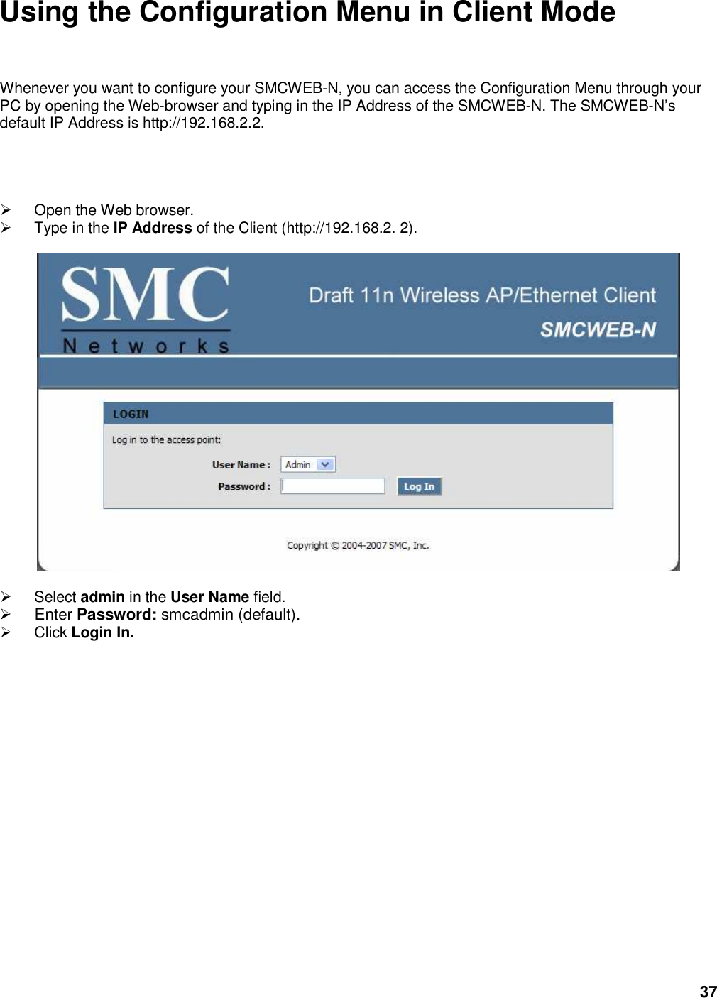 37 Using the Configuration Menu in Client Mode Whenever you want to configure your SMCWEB-N, you can access the Configuration Menu through your PC by opening the Web-browser and typing in the IP Address of the SMCWEB-N. The SMCWEB-N’s default IP Address is http://192.168.2.2.    Open the Web browser.   Type in the IP Address of the Client (http://192.168.2. 2).      Select admin in the User Name field.   Enter Password: smcadmin (default).   Click Login In.                    