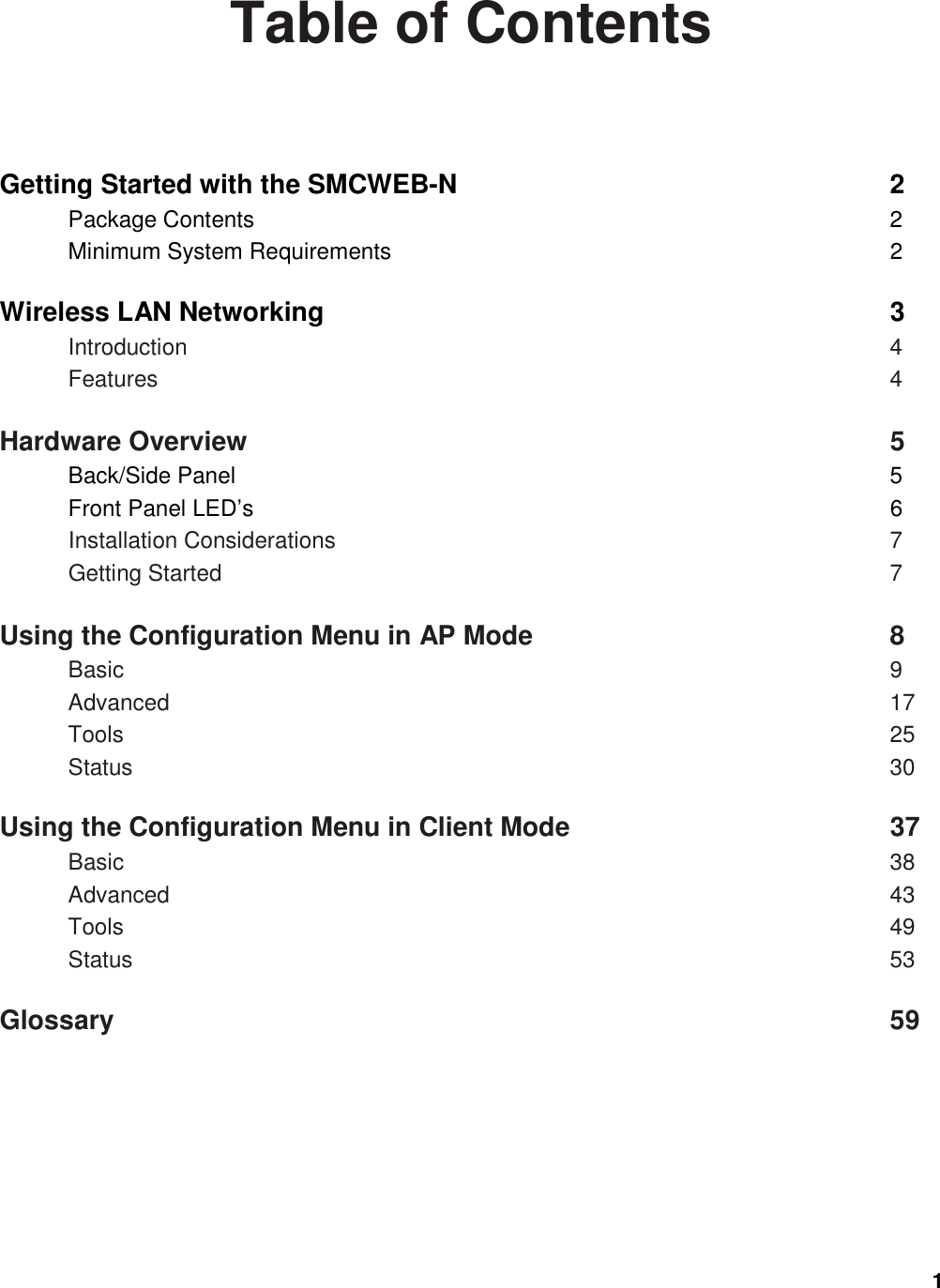 1  Table of Contents  Getting Started with the SMCWEB-N                                2 Package Contents                                    2 Minimum System Requirements                                                    2  Wireless LAN Networking                              3 Introduction                                        4 Features                                4  Hardware Overview                                          5 Back/Side Panel                                        5 Front Panel LED’s                                         6 Installation Considerations                                           7 Getting Started                                        7  Using the Configuration Menu in AP Mode                                   8 Basic                                              9 Advanced                            17 Tools                                            25 Status                                     30  Using the Configuration Menu in Client Mode                                 37 Basic                                              38 Advanced                                43 Tools                                            49 Status                                     53  Glossary                              59   