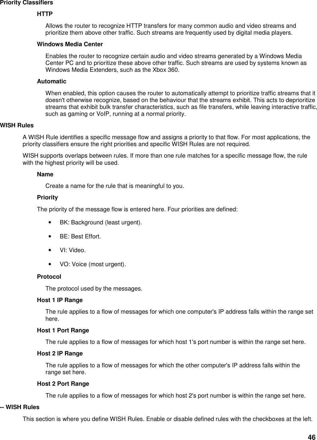 46 Priority Classifiers   HTTP   Allows the router to recognize HTTP transfers for many common audio and video streams and prioritize them above other traffic. Such streams are frequently used by digital media players.   Windows Media Center   Enables the router to recognize certain audio and video streams generated by a Windows Media Center PC and to prioritize these above other traffic. Such streams are used by systems known as Windows Media Extenders, such as the Xbox 360.   Automatic   When enabled, this option causes the router to automatically attempt to prioritize traffic streams that it doesn&apos;t otherwise recognize, based on the behaviour that the streams exhibit. This acts to deprioritize streams that exhibit bulk transfer characteristics, such as file transfers, while leaving interactive traffic, such as gaming or VoIP, running at a normal priority.   WISH Rules   A WISH Rule identifies a specific message flow and assigns a priority to that flow. For most applications, the priority classifiers ensure the right priorities and specific WISH Rules are not required.   WISH supports overlaps between rules. If more than one rule matches for a specific message flow, the rule with the highest priority will be used.   Name   Create a name for the rule that is meaningful to you.   Priority   The priority of the message flow is entered here. Four priorities are defined:   • BK: Background (least urgent).   • BE: Best Effort.   • VI: Video.   • VO: Voice (most urgent).   Protocol   The protocol used by the messages.   Host 1 IP Range   The rule applies to a flow of messages for which one computer&apos;s IP address falls within the range set here.   Host 1 Port Range   The rule applies to a flow of messages for which host 1&apos;s port number is within the range set here.   Host 2 IP Range   The rule applies to a flow of messages for which the other computer&apos;s IP address falls within the range set here.   Host 2 Port Range   The rule applies to a flow of messages for which host 2&apos;s port number is within the range set here.   -- WISH Rules   This section is where you define WISH Rules. Enable or disable defined rules with the checkboxes at the left.   