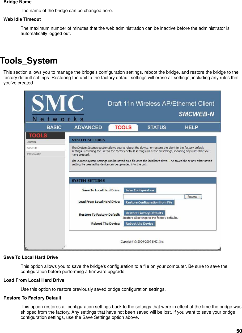 50 Bridge Name   The name of the bridge can be changed here.   Web Idle Timeout   The maximum number of minutes that the web administration can be inactive before the administrator is automatically logged out.     Tools_System   This section allows you to manage the bridge&apos;s configuration settings, reboot the bridge, and restore the bridge to the factory default settings. Restoring the unit to the factory default settings will erase all settings, including any rules that you&apos;ve created.  Save To Local Hard Drive   This option allows you to save the bridge&apos;s configuration to a file on your computer. Be sure to save the configuration before performing a firmware upgrade.   Load From Local Hard Drive   Use this option to restore previously saved bridge configuration settings.   Restore To Factory Default   This option restores all configuration settings back to the settings that were in effect at the time the bridge was shipped from the factory. Any settings that have not been saved will be lost. If you want to save your bridge configuration settings, use the Save Settings option above.   