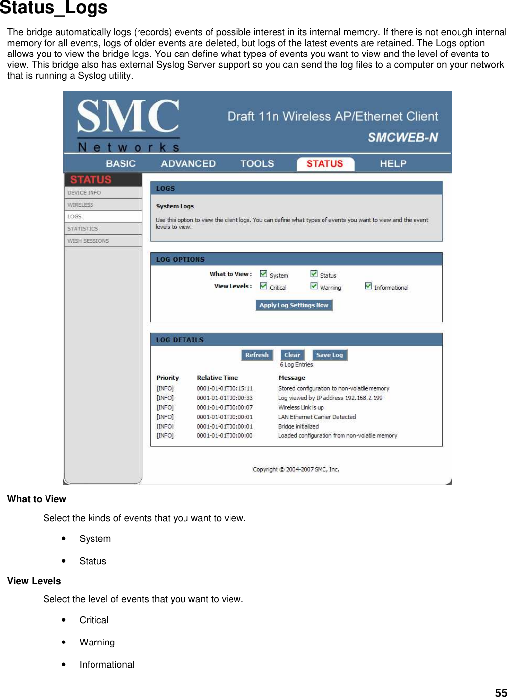 55 Status_Logs   The bridge automatically logs (records) events of possible interest in its internal memory. If there is not enough internal memory for all events, logs of older events are deleted, but logs of the latest events are retained. The Logs option allows you to view the bridge logs. You can define what types of events you want to view and the level of events to view. This bridge also has external Syslog Server support so you can send the log files to a computer on your network that is running a Syslog utility.    What to View   Select the kinds of events that you want to view.   • System   • Status   View Levels   Select the level of events that you want to view.   • Critical   • Warning   • Informational   