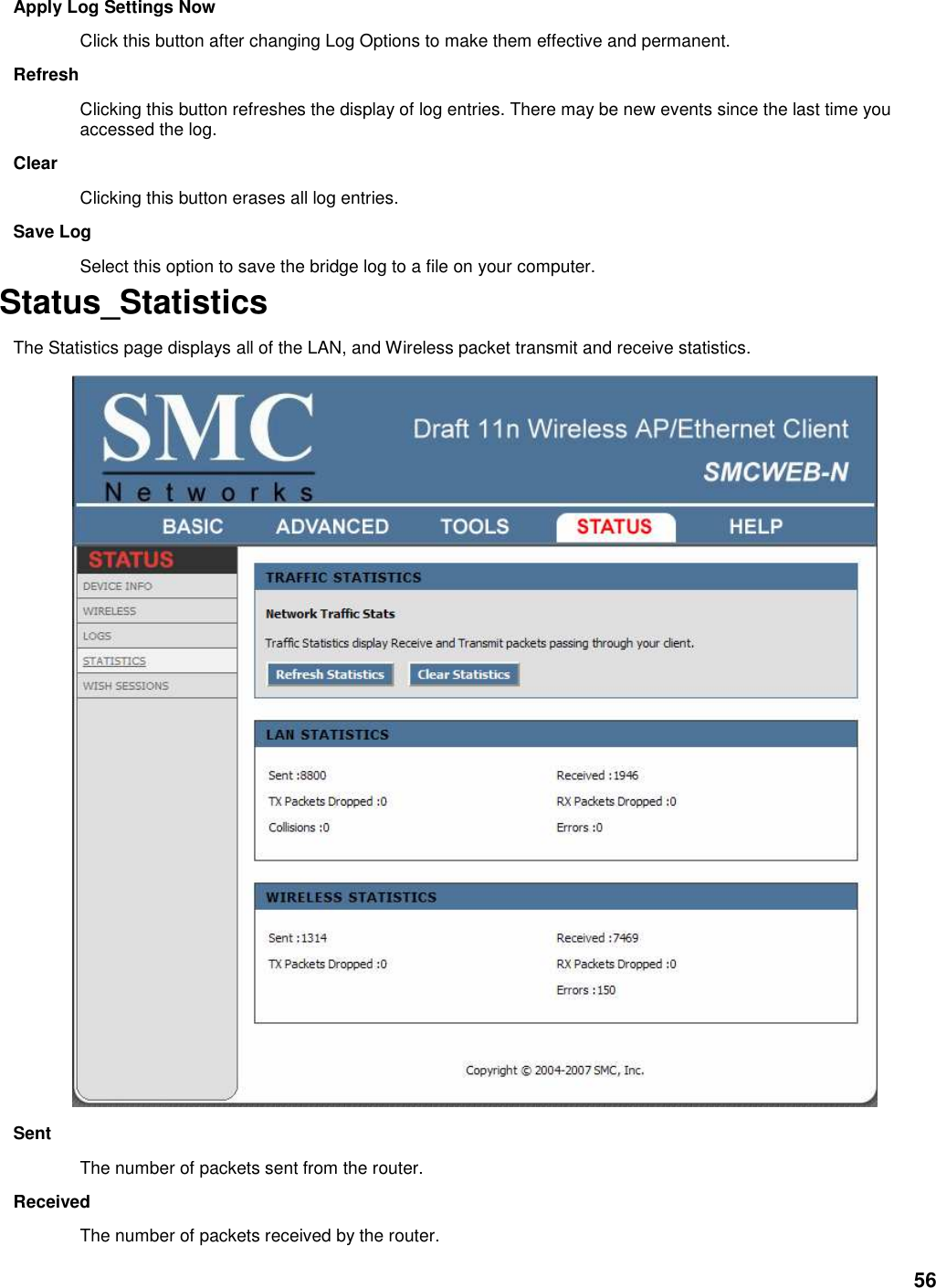 56 Apply Log Settings Now   Click this button after changing Log Options to make them effective and permanent.   Refresh   Clicking this button refreshes the display of log entries. There may be new events since the last time you accessed the log.   Clear   Clicking this button erases all log entries.   Save Log   Select this option to save the bridge log to a file on your computer.   Status_Statistics   The Statistics page displays all of the LAN, and Wireless packet transmit and receive statistics.  Sent   The number of packets sent from the router.   Received   The number of packets received by the router.   