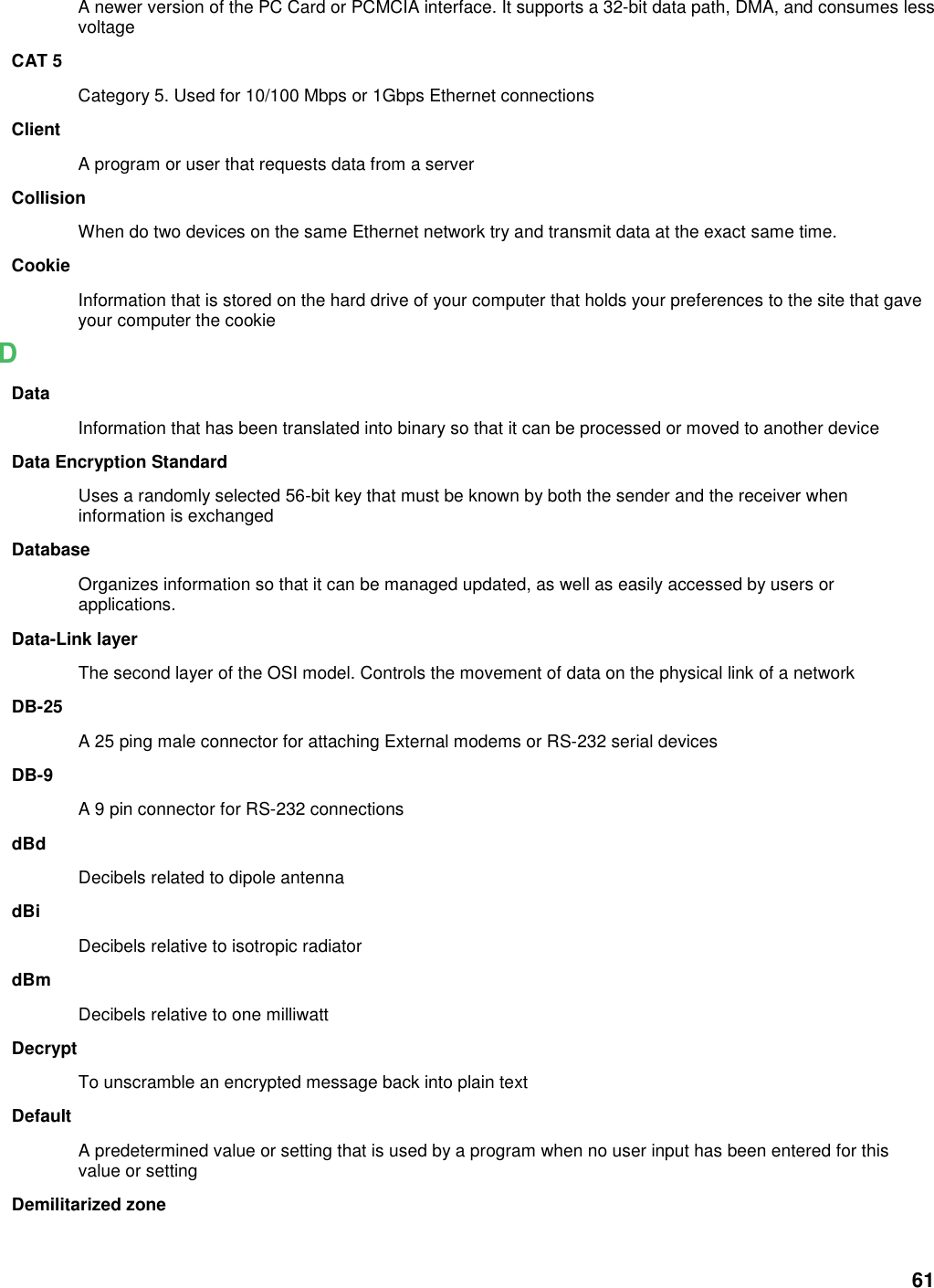 61 A newer version of the PC Card or PCMCIA interface. It supports a 32-bit data path, DMA, and consumes less voltage CAT 5 Category 5. Used for 10/100 Mbps or 1Gbps Ethernet connections Client A program or user that requests data from a server Collision When do two devices on the same Ethernet network try and transmit data at the exact same time. Cookie Information that is stored on the hard drive of your computer that holds your preferences to the site that gave your computer the cookie D Data Information that has been translated into binary so that it can be processed or moved to another device Data Encryption Standard Uses a randomly selected 56-bit key that must be known by both the sender and the receiver when information is exchanged Database Organizes information so that it can be managed updated, as well as easily accessed by users or applications. Data-Link layer The second layer of the OSI model. Controls the movement of data on the physical link of a network DB-25 A 25 ping male connector for attaching External modems or RS-232 serial devices DB-9 A 9 pin connector for RS-232 connections dBd Decibels related to dipole antenna dBi Decibels relative to isotropic radiator   dBm Decibels relative to one milliwatt Decrypt To unscramble an encrypted message back into plain text Default A predetermined value or setting that is used by a program when no user input has been entered for this value or setting Demilitarized zone 