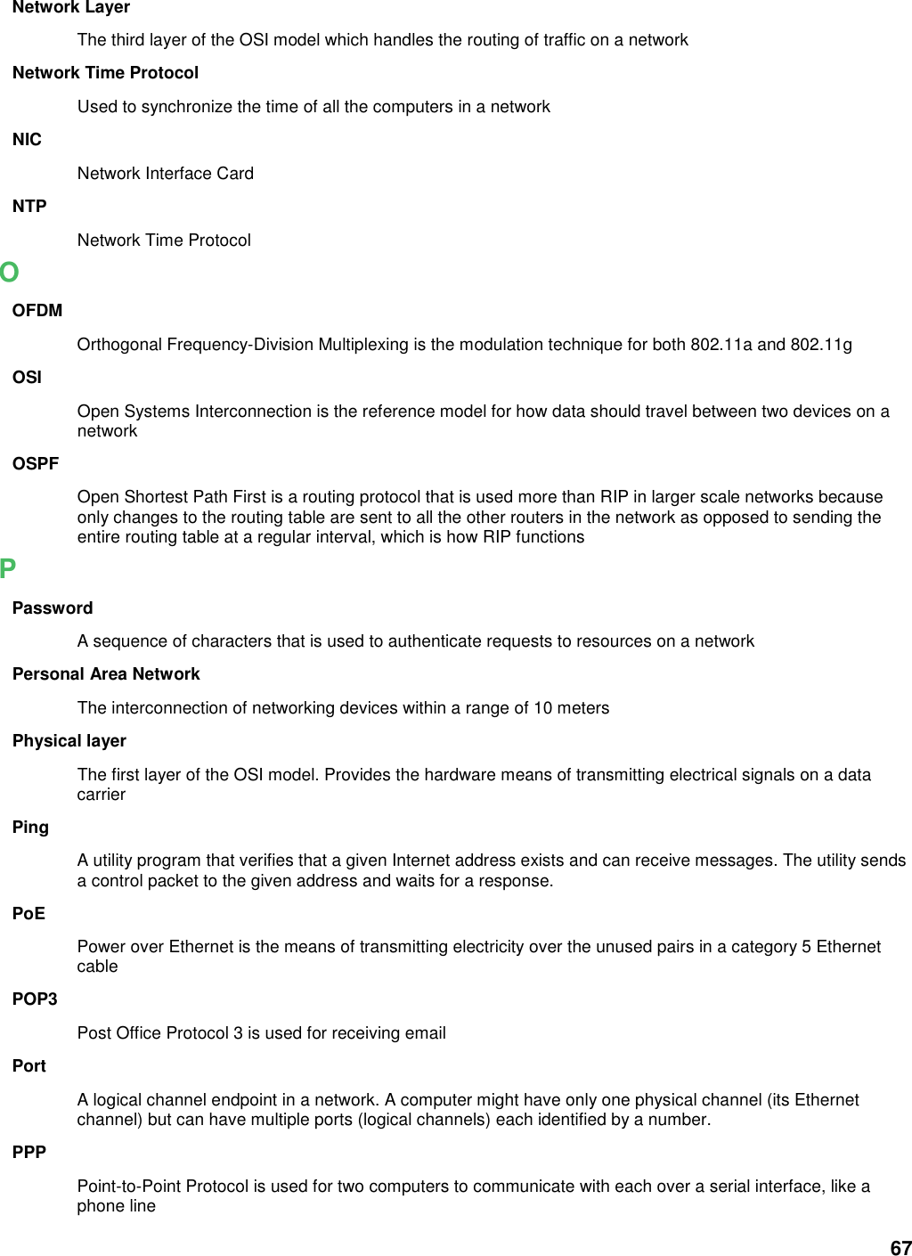 67 Network Layer The third layer of the OSI model which handles the routing of traffic on a network Network Time Protocol Used to synchronize the time of all the computers in a network NIC Network Interface Card NTP Network Time Protocol O OFDM Orthogonal Frequency-Division Multiplexing is the modulation technique for both 802.11a and 802.11g OSI Open Systems Interconnection is the reference model for how data should travel between two devices on a network OSPF Open Shortest Path First is a routing protocol that is used more than RIP in larger scale networks because only changes to the routing table are sent to all the other routers in the network as opposed to sending the entire routing table at a regular interval, which is how RIP functions P Password A sequence of characters that is used to authenticate requests to resources on a network Personal Area Network The interconnection of networking devices within a range of 10 meters Physical layer The first layer of the OSI model. Provides the hardware means of transmitting electrical signals on a data carrier Ping A utility program that verifies that a given Internet address exists and can receive messages. The utility sends a control packet to the given address and waits for a response.   PoE Power over Ethernet is the means of transmitting electricity over the unused pairs in a category 5 Ethernet cable POP3 Post Office Protocol 3 is used for receiving email Port A logical channel endpoint in a network. A computer might have only one physical channel (its Ethernet channel) but can have multiple ports (logical channels) each identified by a number.   PPP Point-to-Point Protocol is used for two computers to communicate with each over a serial interface, like a phone line 