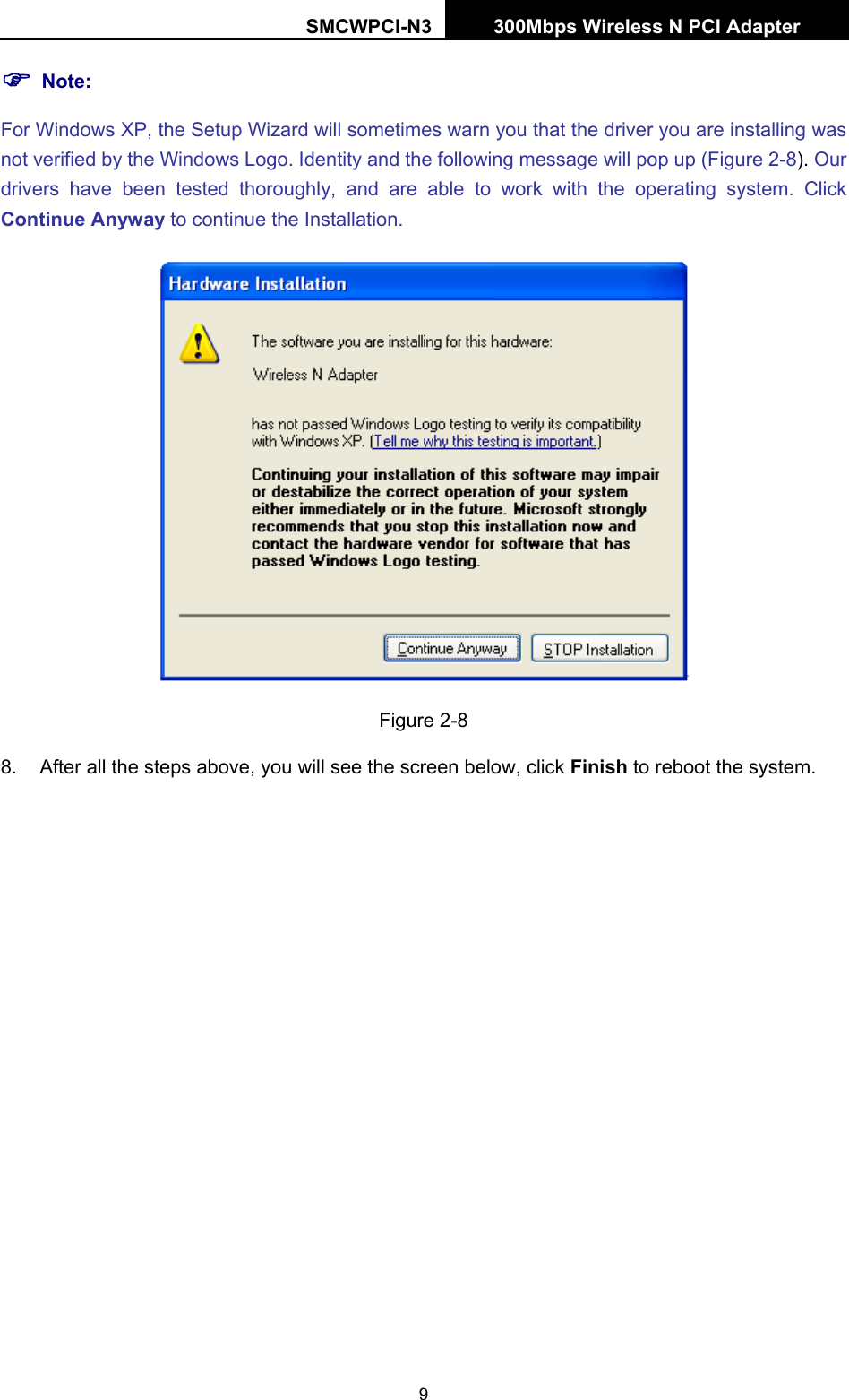 SMCWPCI-N3 300Mbps Wireless N PCI Adapter  9 ) Note: For Windows XP, the Setup Wizard will sometimes warn you that the driver you are installing was not verified by the Windows Logo. Identity and the following message will pop up (Figure 2-8). Our drivers have been tested thoroughly, and are able to work with the operating system. Click Continue Anyway to continue the Installation.  Figure 2-8 8.  After all the steps above, you will see the screen below, click Finish to reboot the system. 