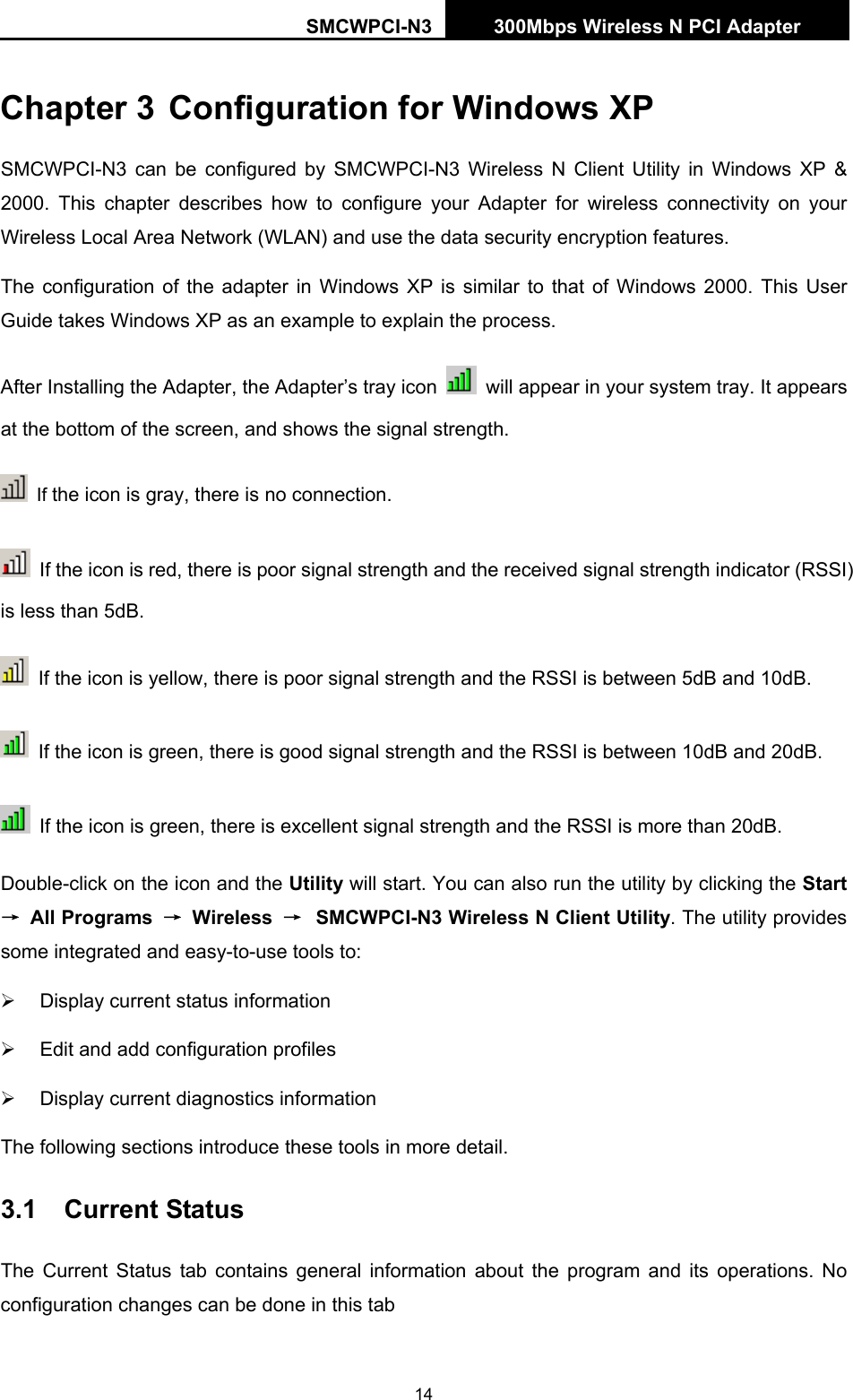 SMCWPCI-N3 300Mbps Wireless N PCI Adapter  14 Chapter 3 Configuration for Windows XP SMCWPCI-N3 can be configured by SMCWPCI-N3 Wireless N Client Utility in Windows XP &amp; 2000. This chapter describes how to configure your Adapter for wireless connectivity on your Wireless Local Area Network (WLAN) and use the data security encryption features.   The configuration of the adapter in Windows XP is similar to that of Windows 2000. This User Guide takes Windows XP as an example to explain the process. After Installing the Adapter, the Adapter’s tray icon    will appear in your system tray. It appears at the bottom of the screen, and shows the signal strength.  If the icon is gray, there is no connection.   If the icon is red, there is poor signal strength and the received signal strength indicator (RSSI) is less than 5dB.   If the icon is yellow, there is poor signal strength and the RSSI is between 5dB and 10dB.   If the icon is green, there is good signal strength and the RSSI is between 10dB and 20dB.   If the icon is green, there is excellent signal strength and the RSSI is more than 20dB. Double-click on the icon and the Utility will start. You can also run the utility by clicking the Start → All Programs  → Wireless  → SMCWPCI-N3 Wireless N Client Utility. The utility provides some integrated and easy-to-use tools to:   ¾  Display current status information ¾  Edit and add configuration profiles ¾  Display current diagnostics information The following sections introduce these tools in more detail. 3.1  Current Status The Current Status tab contains general information about the program and its operations. No configuration changes can be done in this tab 