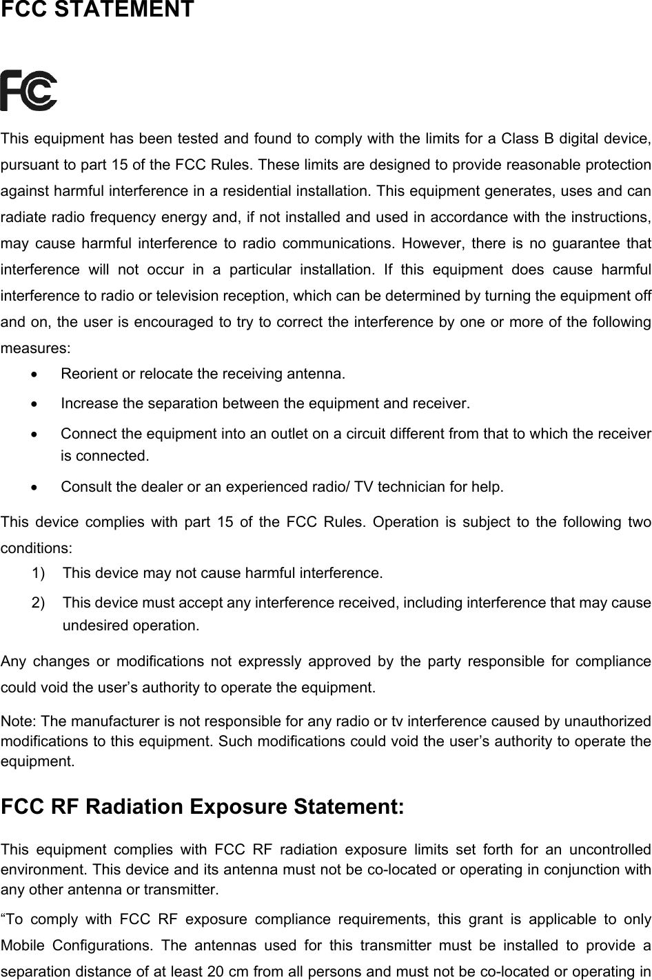  FCC STATEMENT  This equipment has been tested and found to comply with the limits for a Class B digital device, pursuant to part 15 of the FCC Rules. These limits are designed to provide reasonable protection against harmful interference in a residential installation. This equipment generates, uses and can radiate radio frequency energy and, if not installed and used in accordance with the instructions, may cause harmful interference to radio communications. However, there is no guarantee that interference will not occur in a particular installation. If this equipment does cause harmful interference to radio or television reception, which can be determined by turning the equipment off and on, the user is encouraged to try to correct the interference by one or more of the following measures: •  Reorient or relocate the receiving antenna. •  Increase the separation between the equipment and receiver. •  Connect the equipment into an outlet on a circuit different from that to which the receiver is connected.   •  Consult the dealer or an experienced radio/ TV technician for help. This device complies with part 15 of the FCC Rules. Operation is subject to the following two conditions: 1)  This device may not cause harmful interference. 2)  This device must accept any interference received, including interference that may cause undesired operation. Any changes or modifications not expressly approved by the party responsible for compliance could void the user’s authority to operate the equipment. Note: The manufacturer is not responsible for any radio or tv interference caused by unauthorized modifications to this equipment. Such modifications could void the user’s authority to operate the equipment. FCC RF Radiation Exposure Statement: This equipment complies with FCC RF radiation exposure limits set forth for an uncontrolled environment. This device and its antenna must not be co-located or operating in conjunction with any other antenna or transmitter. “To comply with FCC RF exposure compliance requirements, this grant is applicable to only Mobile Configurations. The antennas used for this transmitter must be installed to provide a separation distance of at least 20 cm from all persons and must not be co-located or operating in  