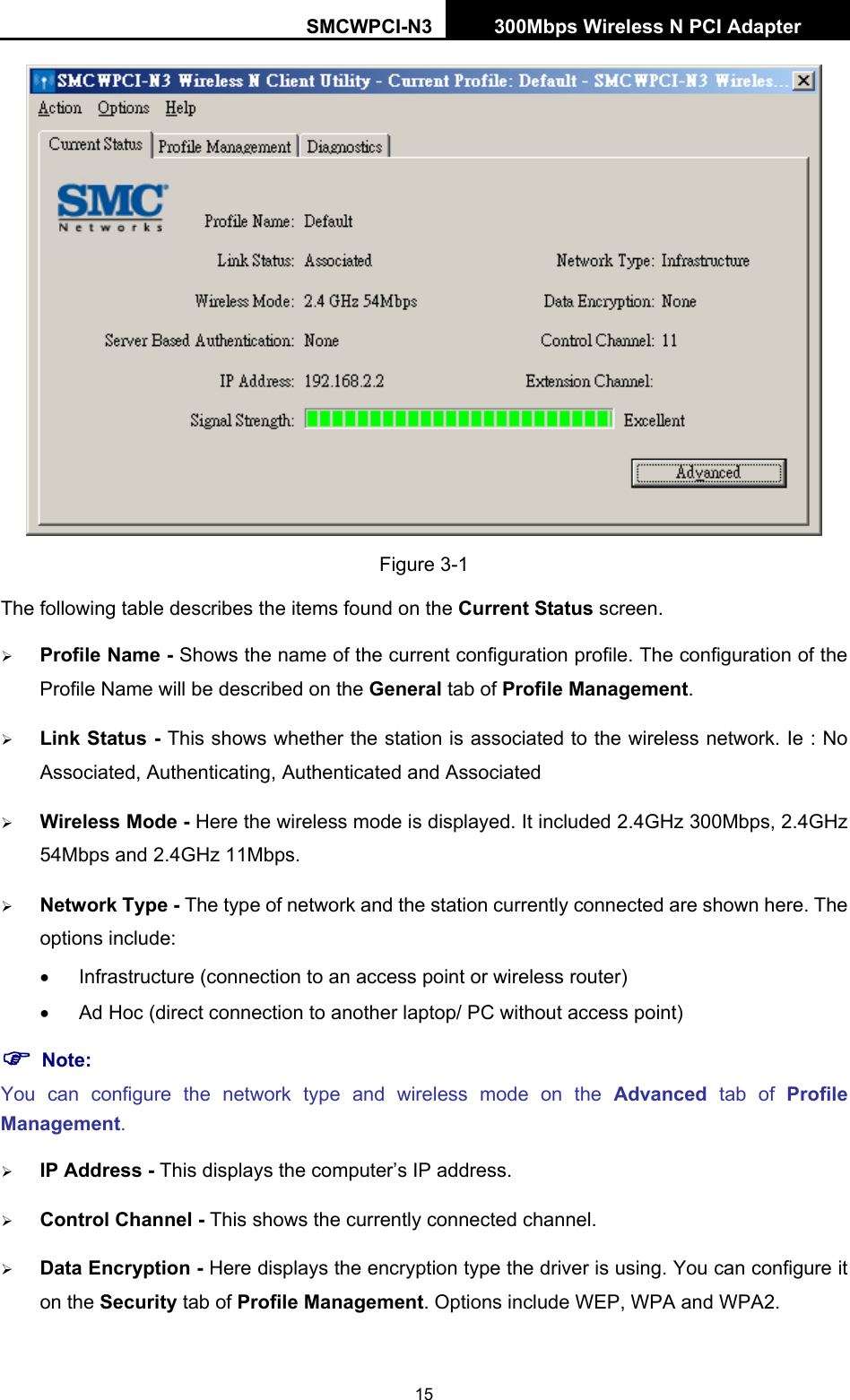 SMCWPCI-N3 300Mbps Wireless N PCI Adapter  15  Figure 3-1 The following table describes the items found on the Current Status screen. ¾ Profile Name - Shows the name of the current configuration profile. The configuration of the Profile Name will be described on the General tab of Profile Management.  ¾ Link Status - This shows whether the station is associated to the wireless network. Ie : No Associated, Authenticating, Authenticated and Associated ¾ Wireless Mode - Here the wireless mode is displayed. It included 2.4GHz 300Mbps, 2.4GHz 54Mbps and 2.4GHz 11Mbps. ¾ Network Type - The type of network and the station currently connected are shown here. The options include: •  Infrastructure (connection to an access point or wireless router) •  Ad Hoc (direct connection to another laptop/ PC without access point) ) Note: You can configure the network type and wireless mode on the Advanced tab of Profile Management. ¾ IP Address - This displays the computer’s IP address. ¾ Control Channel - This shows the currently connected channel. ¾ Data Encryption - Here displays the encryption type the driver is using. You can configure it on the Security tab of Profile Management. Options include WEP, WPA and WPA2. 