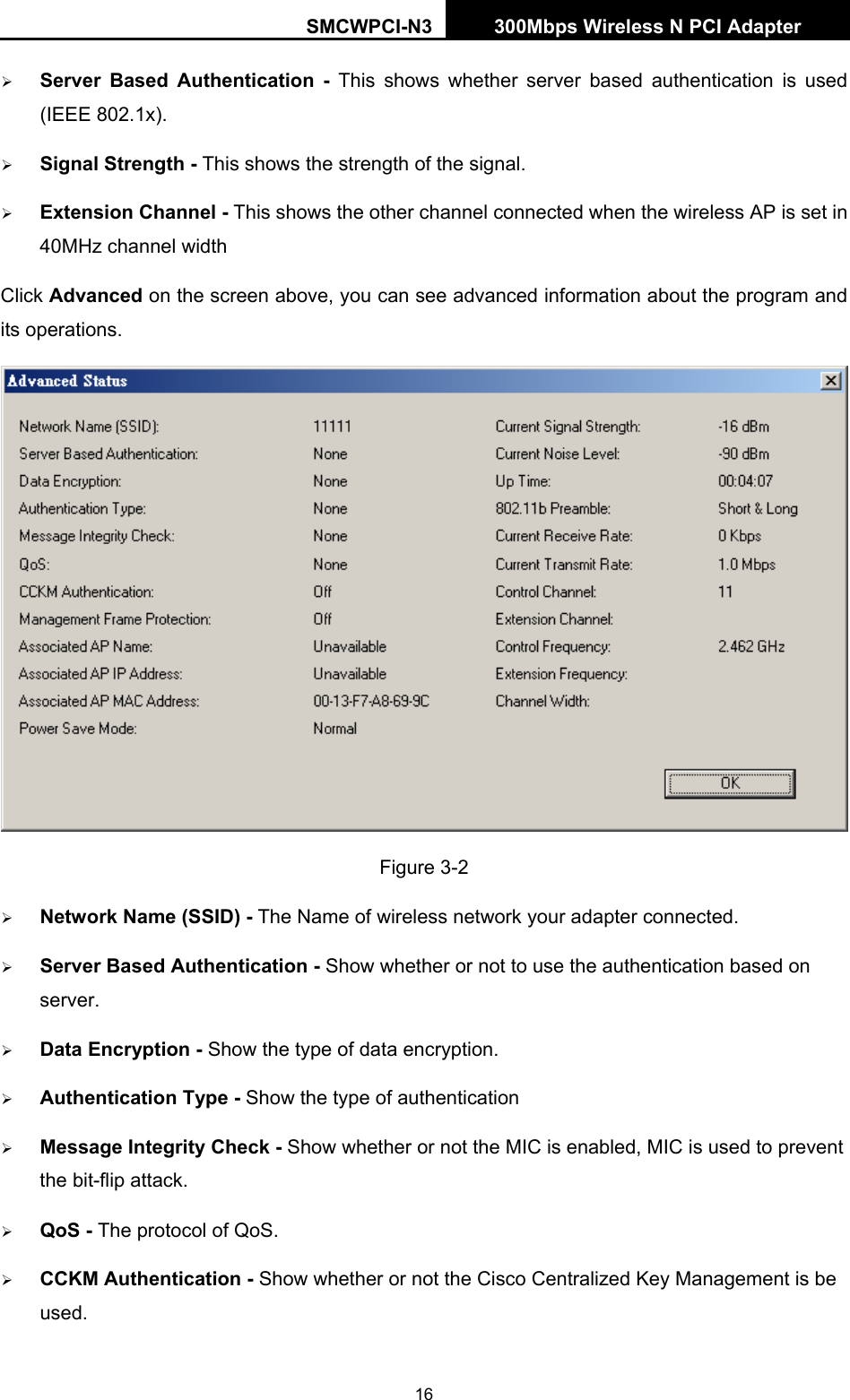 SMCWPCI-N3 300Mbps Wireless N PCI Adapter  16 ¾ Server Based Authentication - This shows whether server based authentication is used (IEEE 802.1x). ¾ Signal Strength - This shows the strength of the signal. ¾ Extension Channel - This shows the other channel connected when the wireless AP is set in 40MHz channel width Click Advanced on the screen above, you can see advanced information about the program and its operations.    Figure 3-2 ¾ Network Name (SSID) - The Name of wireless network your adapter connected. ¾ Server Based Authentication - Show whether or not to use the authentication based on server. ¾ Data Encryption - Show the type of data encryption. ¾ Authentication Type - Show the type of authentication ¾ Message Integrity Check - Show whether or not the MIC is enabled, MIC is used to prevent the bit-flip attack. ¾ QoS - The protocol of QoS. ¾ CCKM Authentication - Show whether or not the Cisco Centralized Key Management is be used. 