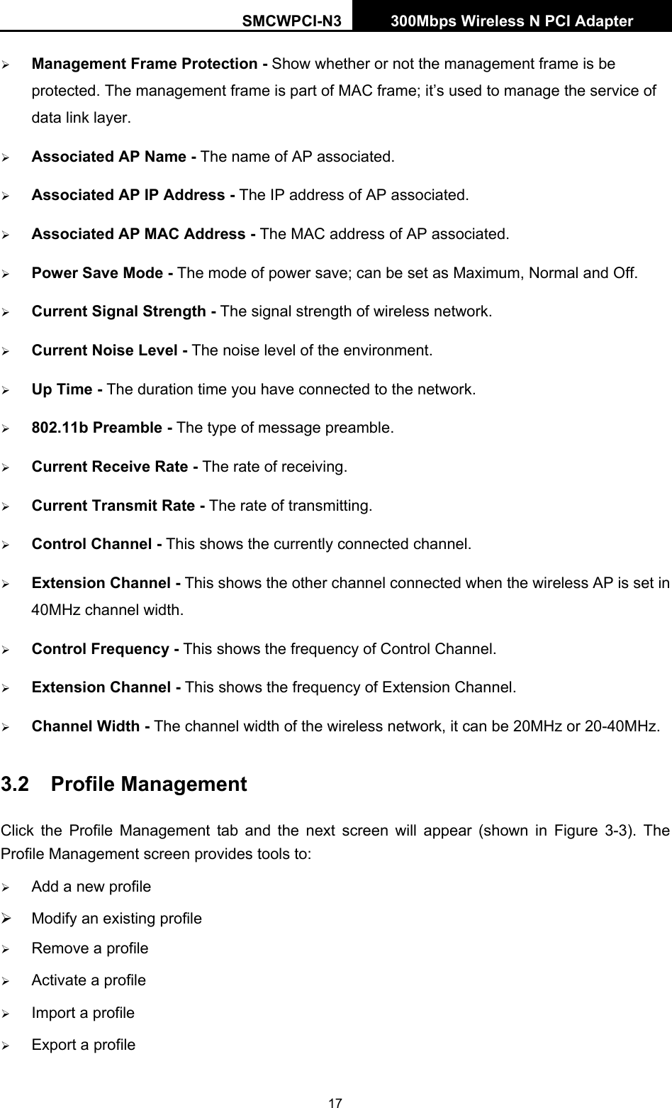 SMCWPCI-N3 300Mbps Wireless N PCI Adapter  17 ¾ Management Frame Protection - Show whether or not the management frame is be protected. The management frame is part of MAC frame; it’s used to manage the service of data link layer. ¾ Associated AP Name - The name of AP associated. ¾ Associated AP IP Address - The IP address of AP associated. ¾ Associated AP MAC Address - The MAC address of AP associated. ¾ Power Save Mode - The mode of power save; can be set as Maximum, Normal and Off. ¾ Current Signal Strength - The signal strength of wireless network. ¾ Current Noise Level - The noise level of the environment. ¾ Up Time - The duration time you have connected to the network. ¾ 802.11b Preamble - The type of message preamble. ¾ Current Receive Rate - The rate of receiving. ¾ Current Transmit Rate - The rate of transmitting. ¾ Control Channel - This shows the currently connected channel. ¾ Extension Channel - This shows the other channel connected when the wireless AP is set in 40MHz channel width. ¾ Control Frequency - This shows the frequency of Control Channel. ¾ Extension Channel - This shows the frequency of Extension Channel. ¾ Channel Width - The channel width of the wireless network, it can be 20MHz or 20-40MHz. 3.2  Profile Management Click the Profile Management tab and the next screen will appear (shown in Figure 3-3). The Profile Management screen provides tools to: ¾ Add a new profile ¾  Modify an existing profile ¾ Remove a profile ¾ Activate a profile ¾ Import a profile ¾ Export a profile 