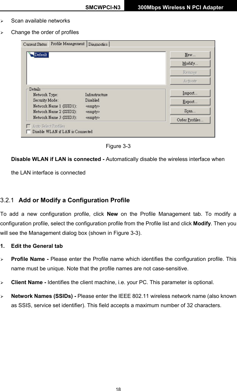 SMCWPCI-N3 300Mbps Wireless N PCI Adapter  18 ¾ Scan available networks ¾ Change the order of profiles  Figure 3-3     Disable WLAN if LAN is connected - Automatically disable the wireless interface when   the LAN interface is connected   3.2.1  Add or Modify a Configuration Profile To add a new configuration profile, click New on the Profile Management tab. To modify a configuration profile, select the configuration profile from the Profile list and click Modify. Then you will see the Management dialog box (shown in Figure 3-3). 1.  Edit the General tab ¾ Profile Name - Please enter the Profile name which identifies the configuration profile. This name must be unique. Note that the profile names are not case-sensitive. ¾ Client Name - Identifies the client machine, i.e. your PC. This parameter is optional. ¾ Network Names (SSIDs) - Please enter the IEEE 802.11 wireless network name (also known as SSIS, service set identifier). This field accepts a maximum number of 32 characters. 