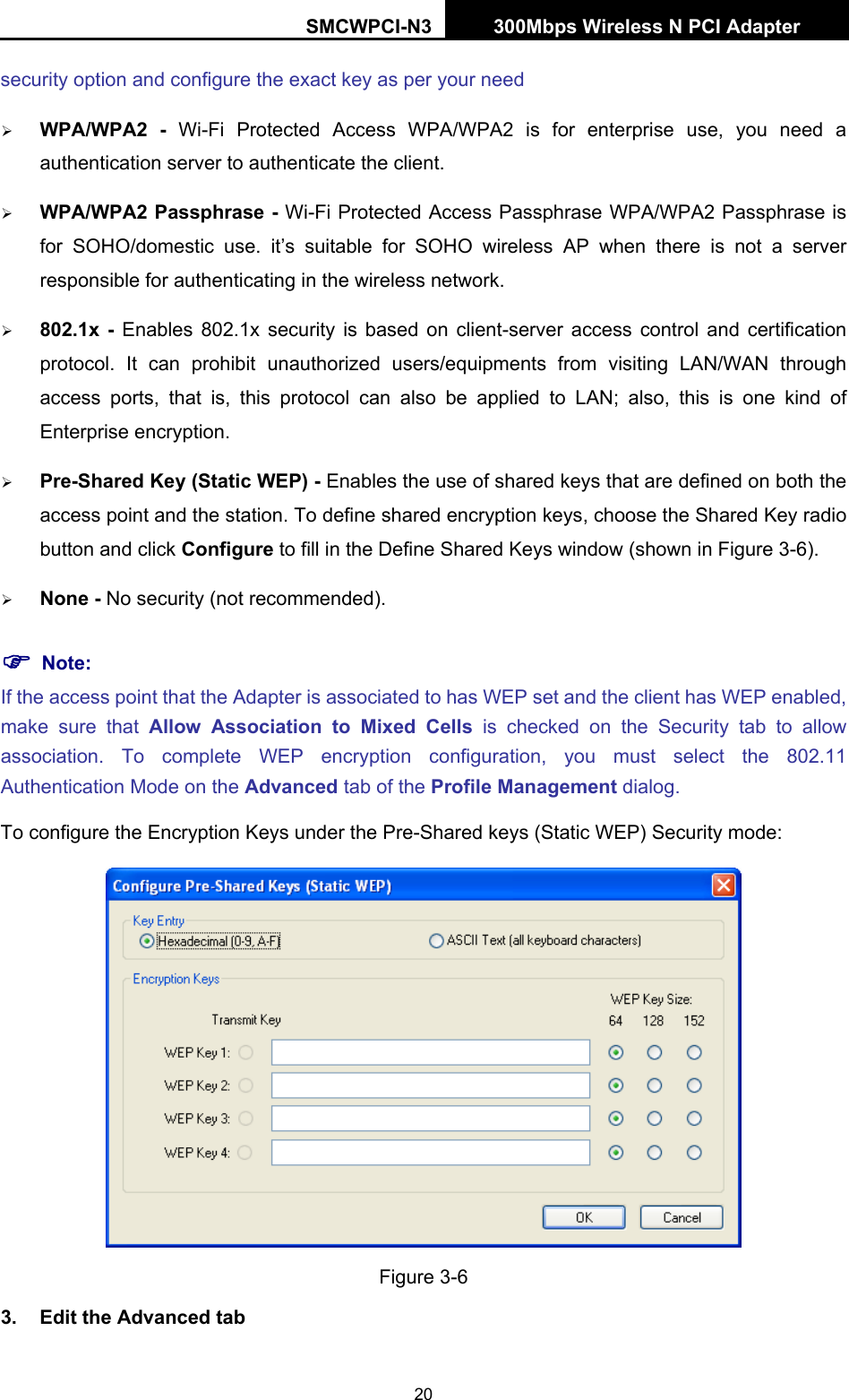 SMCWPCI-N3 300Mbps Wireless N PCI Adapter  20 security option and configure the exact key as per your need ¾ WPA/WPA2 - Wi-Fi Protected Access WPA/WPA2 is for enterprise use, you need a authentication server to authenticate the client. ¾ WPA/WPA2 Passphrase - Wi-Fi Protected Access Passphrase WPA/WPA2 Passphrase is for SOHO/domestic use. it’s suitable for SOHO wireless AP when there is not a server responsible for authenticating in the wireless network. ¾ 802.1x - Enables 802.1x security is based on client-server access control and certification protocol. It can prohibit unauthorized users/equipments from visiting LAN/WAN through access ports, that is, this protocol can also be applied to LAN; also, this is one kind of Enterprise encryption. ¾ Pre-Shared Key (Static WEP) - Enables the use of shared keys that are defined on both the access point and the station. To define shared encryption keys, choose the Shared Key radio button and click Configure to fill in the Define Shared Keys window (shown in Figure 3-6). ¾ None - No security (not recommended). ) Note: If the access point that the Adapter is associated to has WEP set and the client has WEP enabled, make sure that Allow Association to Mixed Cells is checked on the Security tab to allow association. To complete WEP encryption configuration, you must select the 802.11 Authentication Mode on the Advanced tab of the Profile Management dialog. To configure the Encryption Keys under the Pre-Shared keys (Static WEP) Security mode:  Figure 3-6 3.  Edit the Advanced tab 