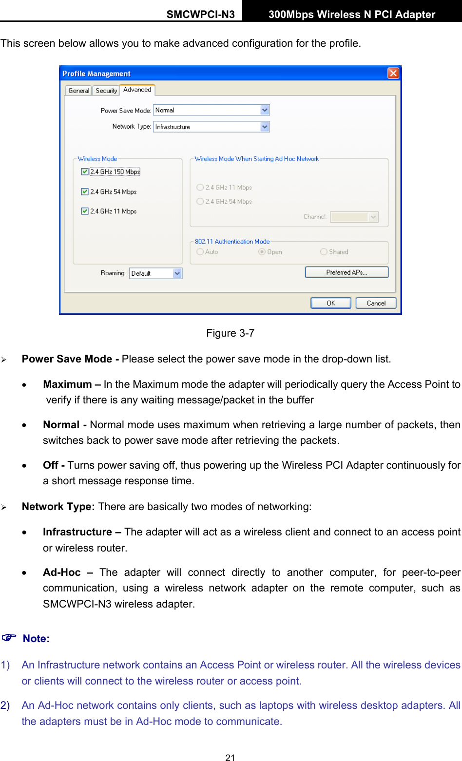 SMCWPCI-N3 300Mbps Wireless N PCI Adapter  21 This screen below allows you to make advanced configuration for the profile.  Figure 3-7 ¾ Power Save Mode - Please select the power save mode in the drop-down list. • Maximum – In the Maximum mode the adapter will periodically query the Access Point to verify if there is any waiting message/packet in the buffer • Normal - Normal mode uses maximum when retrieving a large number of packets, then switches back to power save mode after retrieving the packets. • Off - Turns power saving off, thus powering up the Wireless PCI Adapter continuously for a short message response time. ¾ Network Type: There are basically two modes of networking: • Infrastructure – The adapter will act as a wireless client and connect to an access point or wireless router. • Ad-Hoc – The adapter will connect directly to another computer, for peer-to-peer communication, using a wireless network adapter on the remote computer, such as SMCWPCI-N3 wireless adapter. ) Note: 1)  An Infrastructure network contains an Access Point or wireless router. All the wireless devices or clients will connect to the wireless router or access point. 2)  An Ad-Hoc network contains only clients, such as laptops with wireless desktop adapters. All the adapters must be in Ad-Hoc mode to communicate. 